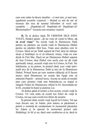 care este redus la tăcere imediat – ci mai tare, şi mai tare,
zguduind ecourile veşniciei – făcând ca mii de ani să
tremure din nou de tunetul înfiorător al vocii sale
cumplite – „Depărtaţi-vă! Depărtaţi-vă! Depărtaţi-vă!
Blestemaţilor!” Aceasta este moartea veşnică.
II. În al doilea rând, ÎN CRISTOS ISUS ESTE
VIAŢĂ, fiindcă spune: „Şi nu vreţi să veniţi la Mine, ca
să aveţi viaţa!” Nu există viaţă în Dumnezeu Tatăl
pentru un păcătos; nu există viaţă în Dumnezeu Duhul
pentru un păcătos fără Isus. Viaţa unui păcătos este în
Cristos. Dacă iei pe Tatăl separat de Fiul, deşi îşi iubeşte
aleşii şi hotărăşte ca ei să trăiască, totuşi, viaţa nu este
decât în Fiul Său. Dacă iei pe Dumnezeu Duhul separat
de Isus Cristos, deşi Duhul este acela care ne dă viaţă
spirituală, totuşi, această viaţă este în Cristos, în Fiul. Nu
îndrăznim, şi nu putem, în primul rând, cere viaţă spiri-
tuală nici de la Dumnezeu Tatăl şi nici de la Dumnezeu
Duhul. Primul lucru pe care suntem călăuziţi să îl facem
atunci când Dumnezeu ne scoate din Egipt este să
mâncăm Paştele – primul lucru. Acesta ne arată că modul
prin care primim viaţă este hrănindu-ne cu trupul şi
sângele Fiului lui Dumnezeu; trăind în El, încrezându-ne
în El, crezând în harul şi puterea Lui
Al doilea gând al nostru a fost acesta: există viaţă în
Cristos. Vă vom arăta că există trei feluri de viaţă în
Cristos, tot aşa cum există trei feluri de moarte.
În primul rând, există viaţă legală în Cristos. Tot aşa
cum fiecare om, în Adam, prin natura sa păcătoasă a
primit o sentinţă de condamnare în momentul păcatului
lui Adam şi în special în momentul primei sale
fărădelegi, la fel şi eu, dacă sunt credincios şi tu, dacă te
18
 