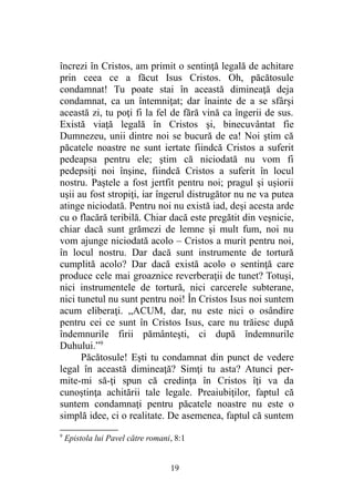 încrezi în Cristos, am primit o sentinţă legală de achitare
prin ceea ce a făcut Isus Cristos. Oh, păcătosule
condamnat! Tu poate stai în această dimineaţă deja
condamnat, ca un întemniţat; dar înainte de a se sfârşi
această zi, tu poţi fi la fel de fără vină ca îngerii de sus.
Există viaţă legală în Cristos şi, binecuvântat fie
Dumnezeu, unii dintre noi se bucură de ea! Noi ştim că
păcatele noastre ne sunt iertate fiindcă Cristos a suferit
pedeapsa pentru ele; ştim că niciodată nu vom fi
pedepsiţi noi înşine, fiindcă Cristos a suferit în locul
nostru. Paştele a fost jertfit pentru noi; pragul şi uşiorii
uşii au fost stropiţi, iar îngerul distrugător nu ne va putea
atinge niciodată. Pentru noi nu există iad, deşi acesta arde
cu o flacără teribilă. Chiar dacă este pregătit din veşnicie,
chiar dacă sunt grămezi de lemne şi mult fum, noi nu
vom ajunge niciodată acolo – Cristos a murit pentru noi,
în locul nostru. Dar dacă sunt instrumente de tortură
cumplită acolo? Dar dacă există acolo o sentinţă care
produce cele mai groaznice reverberaţii de tunet? Totuşi,
nici instrumentele de tortură, nici carcerele subterane,
nici tunetul nu sunt pentru noi! În Cristos Isus noi suntem
acum eliberaţi. „ACUM, dar, nu este nici o osândire
pentru cei ce sunt în Cristos Isus, care nu trăiesc după
îndemnurile firii pământeşti, ci după îndemnurile
Duhului.”9
Păcătosule! Eşti tu condamnat din punct de vedere
legal în această dimineaţă? Simţi tu asta? Atunci per-
mite-mi să-ţi spun că credinţa în Cristos îţi va da
cunoştinţa achitării tale legale. Preaiubiţilor, faptul că
suntem condamnaţi pentru păcatele noastre nu este o
simplă idee, ci o realitate. De asemenea, faptul că suntem
9
Epistola lui Pavel către romani, 8:1
19
 
