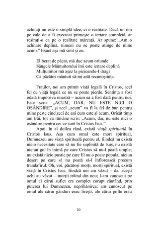 achitaţi nu este o simplă idee, ci o realitate. Dacă un om
pe cale de a fi executat primeşte o iertare completă, ar
resimţi-o ca pe o realitate măreaţă. Ar spune: „Am o
achitare deplină, nimeni nu se poate atinge de mine
acum.” Exact aşa mă simt şi eu.
Eliberat de păcat, mă duc acum oriunde
Sângele Mântuitorului îmi este iertare deplină
Mulţumitor mă aşez la picioarele-I dragi
Ca păcătos mântuit să-mi arăt recunoştinţa.
Fraţilor, noi am primit viaţă legală în Cristos, acel
fel de viaţă legală ce nu se poate pierde. Sentinţa a fost
odată împotriva noastră – acum ea a fost dată pentru noi.
Este scris: „ACUM, DAR, NU ESTE NICI O
OSÂNDIRE”, şi acel „acum” va fi la fel de bun pentru
mine peste cincizeci de ani cum este şi acum. Oricât timp
am trăi, tot va rămâne scris: „Acum, dar, nu este nici o
osândire pentru cei ce sunt în Cristos Isus.”
Apoi, în al doilea rând, există viaţă spirituală în
Cristos Isus. Aşa cum omul este mort spiritual,
Dumnezeu are viaţă spirituală pentru el, fiindcă nu există
nicio necesitate care să nu fie suplinită de Isus, nu există
niciun gol în inimă pe care Cristos să nu-l poată umple;
nu există nicio pustie pe care El nu o poate popula, niciun
deşert pe care să nu poată să-l înflorească precum
trandafirul. Oh, voi, păcătoşi morţi, morţi spiritual, există
viaţă în Cristos Isus, fiindcă noi am văzut – da, aceşti
ochi au văzut – morţii trăind din nou; l-am cunoscut pe
omul al cărui suflet era complet corupt căutând, prin
puterea lui Dumnezeu, neprihănirea; am cunoscut pe
omul ale cărui gânduri erau fireşti, ale cărui pofte erau
20
 