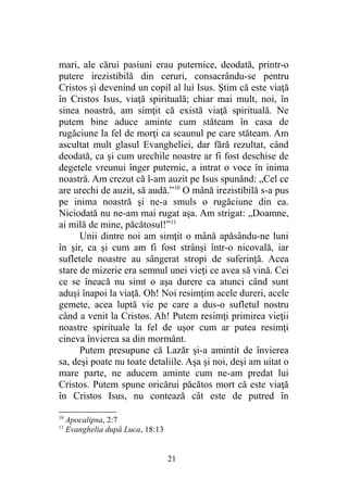 mari, ale cărui pasiuni erau puternice, deodată, printr-o
putere irezistibilă din ceruri, consacrându-se pentru
Cristos şi devenind un copil al lui Isus. Ştim că este viaţă
în Cristos Isus, viaţă spirituală; chiar mai mult, noi, în
sinea noastră, am simţit că există viaţă spirituală. Ne
putem bine aduce aminte cum stăteam în casa de
rugăciune la fel de morţi ca scaunul pe care stăteam. Am
ascultat mult glasul Evangheliei, dar fără rezultat, când
deodată, ca şi cum urechile noastre ar fi fost deschise de
degetele vreunui înger puternic, a intrat o voce în inima
noastră. Am crezut că l-am auzit pe Isus spunând: „Cel ce
are urechi de auzit, să audă.”10
O mână irezistibilă s-a pus
pe inima noastră şi ne-a smuls o rugăciune din ea.
Niciodată nu ne-am mai rugat aşa. Am strigat: „Doamne,
ai milă de mine, păcătosul!”11
Unii dintre noi am simţit o mână apăsându-ne luni
în şir, ca şi cum am fi fost strânşi într-o nicovală, iar
sufletele noastre au sângerat stropi de suferinţă. Acea
stare de mizerie era semnul unei vieţi ce avea să vină. Cei
ce se îneacă nu simt o aşa durere ca atunci când sunt
aduşi înapoi la viaţă. Oh! Noi resimţim acele dureri, acele
gemete, acea luptă vie pe care a dus-o sufletul nostru
când a venit la Cristos. Ah! Putem resimţi primirea vieţii
noastre spirituale la fel de uşor cum ar putea resimţi
cineva învierea sa din mormânt.
Putem presupune că Lazăr şi-a amintit de învierea
sa, deşi poate nu toate detaliile. Aşa şi noi, deşi am uitat o
mare parte, ne aducem aminte cum ne-am predat lui
Cristos. Putem spune oricărui păcătos mort că este viaţă
în Cristos Isus, nu contează cât este de putred în
10
Apocalipsa, 2:7
11
Evanghelia după Luca, 18:13
21
 