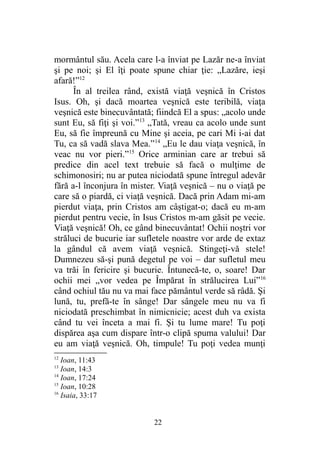 mormântul său. Acela care l-a înviat pe Lazăr ne-a înviat
şi pe noi; şi El îţi poate spune chiar ţie: „Lazăre, ieşi
afară!”12
În al treilea rând, există viaţă veşnică în Cristos
Isus. Oh, şi dacă moartea veşnică este teribilă, viaţa
veşnică este binecuvântată; fiindcă El a spus: „acolo unde
sunt Eu, să fiţi şi voi.”13
„Tată, vreau ca acolo unde sunt
Eu, să fie împreună cu Mine şi aceia, pe cari Mi i-ai dat
Tu, ca să vadă slava Mea.”14
„Eu le dau viaţa veşnică, în
veac nu vor pieri.”15
Orice arminian care ar trebui să
predice din acel text trebuie să facă o mulţime de
schimonosiri; nu ar putea niciodată spune întregul adevăr
fără a-l înconjura în mister. Viaţă veşnică – nu o viaţă pe
care să o piardă, ci viaţă veşnică. Dacă prin Adam mi-am
pierdut viaţa, prin Cristos am câştigat-o; dacă eu m-am
pierdut pentru vecie, în Isus Cristos m-am găsit pe vecie.
Viaţă veşnică! Oh, ce gând binecuvântat! Ochii noştri vor
străluci de bucurie iar sufletele noastre vor arde de extaz
la gândul că avem viaţă veşnică. Stingeţi-vă stele!
Dumnezeu să-şi pună degetul pe voi – dar sufletul meu
va trăi în fericire şi bucurie. Întunecă-te, o, soare! Dar
ochii mei „vor vedea pe Împărat în strălucirea Lui”16
când ochiul tău nu va mai face pământul verde să râdă. Şi
lună, tu, prefă-te în sânge! Dar sângele meu nu va fi
niciodată preschimbat în nimicnicie; acest duh va exista
când tu vei înceta a mai fi. Şi tu lume mare! Tu poţi
dispărea aşa cum dispare într-o clipă spuma valului! Dar
eu am viaţă veşnică. Oh, timpule! Tu poţi vedea munţi
12
Ioan, 11:43
13
Ioan, 14:3
14
Ioan, 17:24
15
Ioan, 10:28
16
Isaia, 33:17
22
 