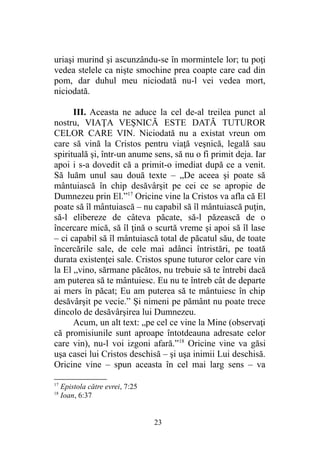 uriaşi murind şi ascunzându-se în mormintele lor; tu poţi
vedea stelele ca nişte smochine prea coapte care cad din
pom, dar duhul meu niciodată nu-l vei vedea mort,
niciodată.
III. Aceasta ne aduce la cel de-al treilea punct al
nostru, VIAŢA VEŞNICĂ ESTE DATĂ TUTUROR
CELOR CARE VIN. Niciodată nu a existat vreun om
care să vină la Cristos pentru viaţă veşnică, legală sau
spirituală şi, într-un anume sens, să nu o fi primit deja. Iar
apoi i s-a dovedit că a primit-o imediat după ce a venit.
Să luăm unul sau două texte – „De aceea şi poate să
mântuiască în chip desăvârşit pe cei ce se apropie de
Dumnezeu prin El.”17
Oricine vine la Cristos va afla că El
poate să îl mântuiască – nu capabil să îl mântuiască puţin,
să-l elibereze de câteva păcate, să-l păzească de o
încercare mică, să îl ţină o scurtă vreme şi apoi să îl lase
– ci capabil să îl mântuiască total de păcatul său, de toate
încercările sale, de cele mai adânci întristări, pe toată
durata existenţei sale. Cristos spune tuturor celor care vin
la El „vino, sărmane păcătos, nu trebuie să te întrebi dacă
am puterea să te mântuiesc. Eu nu te întreb cât de departe
ai mers în păcat; Eu am puterea să te mântuiesc în chip
desăvârşit pe vecie.” Şi nimeni pe pământ nu poate trece
dincolo de desăvârşirea lui Dumnezeu.
Acum, un alt text: „pe cel ce vine la Mine (observaţi
că promisiunile sunt aproape întotdeauna adresate celor
care vin), nu-l voi izgoni afară.”18
Oricine vine va găsi
uşa casei lui Cristos deschisă – şi uşa inimii Lui deschisă.
Oricine vine – spun aceasta în cel mai larg sens – va
17
Epistola către evrei, 7:25
18
Ioan, 6:37
23
 