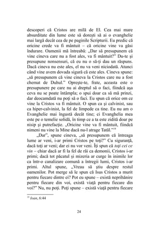 descoperi că Cristos are milă de El. Cea mai mare
absurditate din lume este să doreşti să ai o evanghelie
mai largă decât cea de pe paginile Scripturii. Eu predic că
oricine crede va fi mântuit – că oricine vine va găsi
îndurare. Oamenii mă întreabă: „Dar să presupunem că
vine cineva care nu a fost ales, va fi mântuit?” Du-te şi
presupune nonsensuri, că eu nu o să-ţi dau un răspuns.
Dacă cineva nu este ales, el nu va veni niciodată. Atunci
când vine avem dovada sigură că este ales. Cineva spune:
„să presupunem că vine cineva la Cristos care nu a fost
chemat de Duhul.” Opreşte-te, frate, aceasta este o
presupunere pe care nu ai dreptul să o faci, fiindcă aşa
ceva nu se poate întâmpla; o spui doar ca să mă prinzi,
dar deocamdată nu poţi să o faci. Eu spun că orice om ce
vine la Cristos va fi mântuit. O spun ca şi calvinist, sau
ca hiper-calvinist, la fel de limpede ca tine. Eu nu am o
Evanghelie mai îngustă decât tine; ci Evanghelia mea
este pe o temelie solidă, în timp ce a ta este zidită doar pe
nisip şi putrefacţie. „Oricine vine va fi mântuit, fiindcă
nimeni nu vine la Mine dacă nu-l atrage Tatăl.”19
„Dar”, spune cineva, „să presupunem că întreaga
lume ar veni, i-ar primi Cristos pe toţi?” Cu siguranţă,
dacă toţi ar veni; dar ei nu vor veni. Îţi spun că toţi cei ce
vin – chiar dacă ar fi la fel de răi ca demonii, Cristos i-ar
primi; dacă tot păcatul şi mizeria ar curge în inimile lor
ca într-o canalizare comună a întregii lumi, Cristos i-ar
primi. Altul spune, „Vreau să ştiu despre restul
oamenilor. Pot merge să le spun că Isus Cristos a murit
pentru fiecare dintre ei? Pot eu spune – există neprihănire
pentru fiecare din voi, există viaţă pentru fiecare din
voi?” Nu, nu poţi. Poţi spune – există viaţă pentru fiecare
19
Ioan, 6:44
24
 