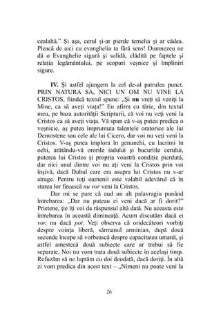 cealaltă.” Şi aşa, cerul şi-ar pierde temelia şi ar cădea.
Pleacă de aici cu evanghelia ta fără sens! Dumnezeu ne
dă o Evanghelie sigură şi solidă, clădită pe faptele şi
relaţia legământului, pe scopuri veşnice şi împliniri
sigure.
IV. Şi astfel ajungem la cel de-al patrulea punct.
PRIN NATURA SA, NICI UN OM NU VINE LA
CRISTOS, fiindcă textul spune: „Şi nu vreţi să veniţi la
Mine, ca să aveţi viaţa!” Eu afirm cu tărie, din textul
meu, pe baza autorităţii Scripturii, că voi nu veţi veni la
Cristos ca să aveţi viaţa. Vă spun că v-aş putea predica o
veşnicie, aş putea împrumuta talentele oratorice ale lui
Demostene sau cele ale lui Cicero, dar voi nu veţi veni la
Cristos. V-aş putea implora în genunchi, cu lacrimi în
ochi, arătându-vă ororile iadului şi bucuriile cerului,
puterea lui Cristos şi propria voastră condiţie pierdută,
dar nici unul dintre voi nu aţi veni la Cristos prin voi
înşivă, dacă Duhul care era asupra lui Cristos nu v-ar
atrage. Pentru toţi oamenii este valabil adevărul că în
starea lor firească nu vor veni la Cristos.
Dar mi se pare că aud un alt palavragiu punând
întrebarea: „Dar nu puteau ei veni dacă ar fi dorit?”
Prietene, ţie îţi voi da răspunsul altă dată. Nu aceasta este
întrebarea în această dimineaţă. Acum discutăm dacă ei
vor, nu dacă pot. Veţi observa că oridecâteori vorbiţi
despre voinţa liberă, sărmanul arminian, după două
secunde începe să vorbească despre capacitatea umană, şi
astfel amestecă două subiecte care ar trebui să fie
separate. Noi nu vom trata două subiecte în acelaşi timp.
Refuzăm să ne luptăm cu doi deodată, dacă doriţi. În altă
zi vom predica din acest text – „Nimeni nu poate veni la
26
 