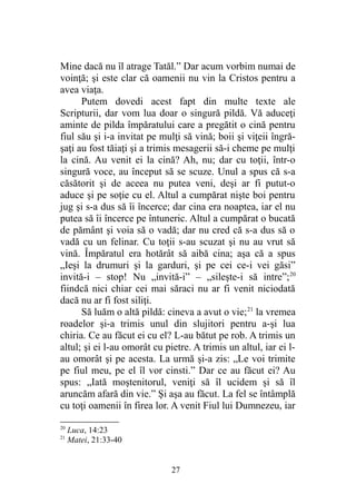 Mine dacă nu îl atrage Tatăl.” Dar acum vorbim numai de
voinţă; şi este clar că oamenii nu vin la Cristos pentru a
avea viaţa.
Putem dovedi acest fapt din multe texte ale
Scripturii, dar vom lua doar o singură pildă. Vă aduceţi
aminte de pilda împăratului care a pregătit o cină pentru
fiul său şi i-a invitat pe mulţi să vină; boii şi viţeii îngră-
şaţi au fost tăiaţi şi a trimis mesagerii să-i cheme pe mulţi
la cină. Au venit ei la cină? Ah, nu; dar cu toţii, într-o
singură voce, au început să se scuze. Unul a spus că s-a
căsătorit şi de aceea nu putea veni, deşi ar fi putut-o
aduce şi pe soţie cu el. Altul a cumpărat nişte boi pentru
jug şi s-a dus să îi încerce; dar cina era noaptea, iar el nu
putea să îi încerce pe întuneric. Altul a cumpărat o bucată
de pământ şi voia să o vadă; dar nu cred că s-a dus să o
vadă cu un felinar. Cu toţii s-au scuzat şi nu au vrut să
vină. Împăratul era hotărât să aibă cina; aşa că a spus
„Ieşi la drumuri şi la garduri, şi pe cei ce-i vei găsi”
invită-i – stop! Nu „invită-i” – „sileşte-i să intre”;20
fiindcă nici chiar cei mai săraci nu ar fi venit niciodată
dacă nu ar fi fost siliţi.
Să luăm o altă pildă: cineva a avut o vie;21
la vremea
roadelor şi-a trimis unul din slujitori pentru a-şi lua
chiria. Ce au făcut ei cu el? L-au bătut pe rob. A trimis un
altul; şi ei l-au omorât cu pietre. A trimis un altul, iar ei l-
au omorât şi pe acesta. La urmă şi-a zis: „Le voi trimite
pe fiul meu, pe el îl vor cinsti.” Dar ce au făcut ei? Au
spus: „Iată moştenitorul, veniţi să îl ucidem şi să îl
aruncăm afară din vie.” Şi aşa au făcut. La fel se întâmplă
cu toţi oamenii în firea lor. A venit Fiul lui Dumnezeu, iar
20
Luca, 14:23
21
Matei, 21:33-40
27
 