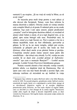 oamenii L-au respins. „Şi nu vreţi să veniţi la Mine, ca să
aveţi viaţa!”
Ar necesita prea mult timp pentru a mai aduce şi
alte dovezi din Scriptură. Totuşi, vom face referire la
marea doctrină a căderii. Oricine crede că voinţa omului
este complet liberă şi că poate fi mântuit prin ea nu crede
căderea. Aşa cum v-am spus uneori, puţini predicatori
„creştini” cred în întregime doctrina căderii, ei crezând că
atunci când Adam a căzut, el şi-a rupt degetul mic, şi nu
gâtul, spre ruina întregii sale rase. Preaiubiţii mei, la
cădere, omul şi-a rupt fiecare os. Nici o putere a lui nu a
rămas neştirbită; toate au fost sfărâmate, pervertite şi
pătate; la fel ca la un mare templu, stâlpii pot exista,
coloanele şi pilaştrii pot fi acolo; dar toate au fost
distruse, chiar dacă unele şi-au păstrat forma şi poziţia.
Conştiinţa omului poate reţine uneori mare parte din
sensibilitate – dar totuşi este căzută. La fel, voinţa nu este
scutită. Şi ce dacă este „Lordul primar al Sufletului-
omului” aşa cum o numeşte Bunyan?22
– Lordul acesta
greşeşte. Lordul Voinţă-Puternică întotdeauna greşea.
Natura voastră căzută a fost stricată; voinţa voastră,
printre altele, s-a depărtat total de Dumnezeu. Dar vă
spun care este cea mai bună dovadă a acestui fapt; este
măreaţa realitate că niciodată nu aţi întâlnit în viaţa
22
Spurgeon face referire la opera Războiul sfânt a lui John Bunyan,
scrisă în 1682. În această alegorie, grandioasa cetate Sufletul-omului,
construită de regele Şadai ca o capodoperă a acelui ţinut, ajunge să
se răzvrătească împotriva regelui şi să accepte stăpânirea
puternicului prinţ Diabolus, un fost mare slujitor al regelui Şadai,
care s-a răzvrătit şi a fost alungat de la curtea regelui. Întoarcerea
cetăţii către regele de drept a devenit imposibilă acum, şi doar
victoria lui Emmanuel, fiul regelui Şadai, mai poate scăpa cetatea de
Diabolus. N. tr.
28
 