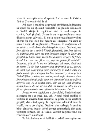 voastră un creştin care să spună că el a venit la Cristos
fără ca Cristos să vină la el.
Aţi auzit o mulţime de predici arminiene, îndrăznesc
să spun; dar nu aţi auzit niciodată o rugăciune arminiană
– fiindcă sfinţii în rugăciune sunt ca unul singur în
cuvânt, faptă şi gând. Un arminian pe genunchi s-ar ruga
disperat ca un calvinist. El nu se poate ruga despre voinţa
liberă; nu mai este loc pentru ea. Imaginaţi-vă cum ar
suna o astfel de rugăciune: „Doamne, îţi mulţumesc că
nu sunt ca acei sărmani calvinişti încrezuţi. Doamne, am
fost născut cu o voinţă liberă glorioasă; am fost născut
cu puterea prin care mă pot întoarce singur la Tine; am
profitat de harul meu. Dacă toată lumea ar face la fel cu
harul lor cum am făcut eu, toţi ar putea fi mântuiţi.
Doamne, ştiu că Tu nu ne influenţezi să vrem, dacă noi
nu vrem. Tu dai har tuturor; unii nu profită de el, dar eu
nu sunt aşa. Sunt mulţi care vor merge în iad şi care au
fost cumpăraţi cu sângele lui Isus ca mine; şi ei au primit
Duhul Sfânt ca mine; au avut o şansă la fel de mare şi au
fost binecuvântaţi la fel ca mine. Nu harul tău ne-a făcut
diferiţi; ştiu că a contat mult, dar eu am luat decizia;
m-am folosit de ce mi s-a dat, în vreme ce alţii nu au
făcut aşa – aceasta este diferenţa între mine şi ei.”
Aceea este o rugăciune a diavolului, fiindcă nimeni
altcineva nu s-ar ruga aşa. Ah! Atunci când predică şi
vorbesc în cuvinte bine cântărite, se poate să fie doctrină
greşită; dar când ajung la rugăciune adevărul iese la
iveală; nu se pot abţine. Dacă un om vorbeşte în cuvinte
bine cântărite, poate vorbi corect gramatical; dar când
vorbeşte repede, ies la iveală vechile regionalisme ale
zonei în care s-a născut.
Te întreb din nou, ai întâlnit vreodată un creştin care
29
 