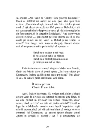 să spună: „Am venit la Cristos fără puterea Duhului?”
Dacă ai întâlnit un astfel de om, poţi să-i spui fără
ezitare: „Domnule dragă, eu cred asta întru totul – şi mai
cred că aţi plecat de acolo tot fără puterea Duhului, şi că
nu cunoaşteţi nimic despre aşa ceva, şi văd că sunteţi plin
de fiere amară, şi în lanţurile fărădelegii.” Aud oare vreun
creştin zicând: „L-am căutat pe Isus înainte ca El să mă
caute pe mine; eu am venit la Duhul şi nu Duhul la
mine?” Nu, dragii mei; suntem obligaţi, fiecare dintre
noi, să ne punem mâna pe inimă şi să spunem –
Harul m-a învăţat a mă ruga
Şi mi-a făcut ochii să plângă
Harul m-a păstrat până în astă zi
Şi nicicum nu mă va lăsa.
Există cineva aici – unul singur – bărbat sau femeie,
tânăr sau bătrân care să poată spune „Eu l-am căutat pe
Dumnezeu înainte ca El să mă caute pe mine?” Nu; chiar
şi voi, ce sunteţi puţin arminieni, veţi cânta –
Îl iubesc pe Isus
Că-ntâi El m-a iubit.
Apoi, încă o întrebare. Nu vedem noi, chiar şi după
ce am venit la Cristos, că sufletul nostru nu este liber, ci
că este păstrat în Cristos? Nu vedem momente, chiar
acum, când „a vrea” nu este de partea noastră? Există o
lege în mădularele noastre care luptă împotriva legii
minţii. Acum, dacă cei vii spiritual simt că voinţa lor este
contrară lui Dumnezeu ce putem spune despre omul
„mort în greşeli şi păcate”? Ar fi o absurditate de
30
 