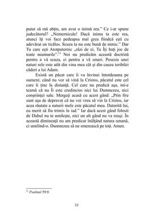 putut să mă abţin, am avut o inimă rea.” Ce i-ar spune
judecătorul? „Nemernicule! Dacă inima ta este rea,
atunci îţi voi face pedeapsa mai grea fiindcă eşti cu
adevărat un ticălos. Scuza ta nu este bună de nimic.” Dar
Tu care eşti Atotputernic „râzi de ei, Tu Îţi baţi joc de
toate neamurile”.23
Noi nu predicăm această doctrină
pentru a vă scuza, ci pentru a vă smeri. Posesia unei
naturi rele este atât din vina mea cât şi din cauza teribilei
căderi a lui Adam.
Există un păcat care îi va învinui întotdeauna pe
oameni; când nu vor să vină la Cristos, păcatul este cel
care îi ţine la distanţă. Cel care nu predică aşa, mi-e
teamă că nu Îi este credincios nici lui Dumnezeu, nici
conştiinţei sale. Mergeţi acasă cu acest gând: „Prin fire
sunt aşa de depravat că nu voi vrea să vin la Cristos, iar
acea răutate a naturii mele este păcatul meu. Datorită lui,
eu merit să fiu trimis în iad.” Iar dacă acest gând folosit
de Duhul nu te umileşte, nici un alt gând nu va reuşi. În
această dimineaţă nu am predicat înălţând natura umană,
ci umilind-o. Dumnezeu să ne smerească pe toţi. Amen.
23
Psalmul 59:8
33
 