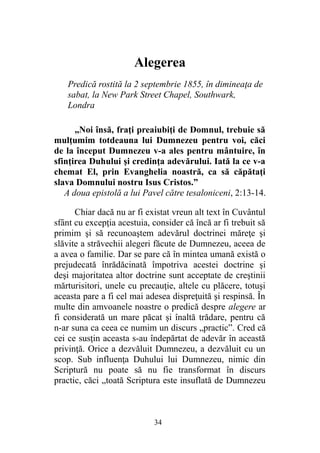 Alegerea
Predică rostită la 2 septembrie 1855, în dimineaţa de
sabat, la New Park Street Chapel, Southwark,
Londra
„Noi însă, fraţi preaiubiţi de Domnul, trebuie să
mulţumim totdeauna lui Dumnezeu pentru voi, căci
de la început Dumnezeu v-a ales pentru mântuire, în
sfinţirea Duhului şi credinţa adevărului. Iată la ce v-a
chemat El, prin Evanghelia noastră, ca să căpătaţi
slava Domnului nostru Isus Cristos.”
A doua epistolă a lui Pavel către tesaloniceni, 2:13-14.
Chiar dacă nu ar fi existat vreun alt text în Cuvântul
sfânt cu excepţia acestuia, consider că încă ar fi trebuit să
primim şi să recunoaştem adevărul doctrinei măreţe şi
slăvite a străvechii alegeri făcute de Dumnezeu, aceea de
a avea o familie. Dar se pare că în mintea umană există o
prejudecată înrădăcinată împotriva acestei doctrine şi
deşi majoritatea altor doctrine sunt acceptate de creştinii
mărturisitori, unele cu precauţie, altele cu plăcere, totuşi
aceasta pare a fi cel mai adesea dispreţuită şi respinsă. În
multe din amvoanele noastre o predică despre alegere ar
fi considerată un mare păcat şi înaltă trădare, pentru că
n-ar suna ca ceea ce numim un discurs „practic”. Cred că
cei ce susţin aceasta s-au îndepărtat de adevăr în această
privinţă. Orice a dezvăluit Dumnezeu, a dezvăluit cu un
scop. Sub influenţa Duhului lui Dumnezeu, nimic din
Scriptură nu poate să nu fie transformat în discurs
practic, căci „toată Scriptura este insuflată de Dumnezeu
34
 