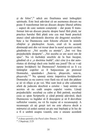 şi de folos”,24
adică are finalitatea unei îmbogăţiri
spirituale. Este însă adevărat că un asemenea discurs nu
poate fi transformat într-un discurs despre liberul arbitru
– aspect de care suntem conştienţi – dar poate fi trans-
format într-un discurs practic despre harul fără plată, iar
practica harului fără plată este cea mai bună practică
atunci când adevăratele doctrine ale dragostei neschim-
bate a lui Dumnezeu sunt folosite eficient în inimile
sfinţilor şi păcătoşilor. Acum, cred că în această
dimineaţă unii din voi tresar doar la auzul acestui cuvânt,
gândindu-se: „Voi asculta cu atenţie”, „Îmi voi lăsa
prejudecăţile deoparte”, „Voi asculta ce are acest om de
spus”. Nu vă închideţi urechile de la bun început,
gândind că e „o doctrina înaltă”, căci cine ţi-a dat auto-
ritatea să distingi dacă este înaltă sau joasă? De ce v-aţi
opune învăţăturii lui Dumnezeu? Amintiţi-vă ce li s-a
întâmplat copiilor ce îl batjocoreau pe prorocul
Domnului, spunându-i „Suie-te, pleşuvule, suie-te,
pleşuvule.”25
Nu spuneţi nimic împotriva învăţăturilor
Domnului ca nu cumva vreo fiară rea să iasă din pădure
şi să vă sfâşie şi pe voi. Mai sunt însă şi alte calamităţi
afară de judecata deschisă a cerului – luaţi aminte ca
acestea să nu cadă asupra capului vostru. Lăsaţi
prejudecăţile: ascultaţi cu calm şi fără patimă, ascultaţi
ceea ce spun Scripturile şi când primiţi adevărul, dacă
Dumnezeu va îngădui să îl descopere şi să îl dezvăluie
sufletelor voastre, nu vă fie ruşine să o recunoaşteţi. A
recunoaşte că aţi greşit ieri nu este altceva decât a
mărturisi că astăzi sunteţi un pic mai înţelepţi şi în loc de
a fi o umbră asupra voastră, este o onoare acordată
24
A doua epistolă a lui Pavel către Timotei, 3:16
25
2 Împăraţi, 2:23
35
 