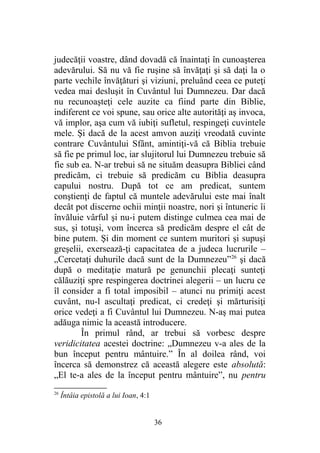 judecăţii voastre, dând dovadă că înaintaţi în cunoaşterea
adevărului. Să nu vă fie ruşine să învăţaţi şi să daţi la o
parte vechile învăţături şi viziuni, preluând ceea ce puteţi
vedea mai desluşit în Cuvântul lui Dumnezeu. Dar dacă
nu recunoaşteţi cele auzite ca fiind parte din Biblie,
indiferent ce voi spune, sau orice alte autorităţi aş invoca,
vă implor, aşa cum vă iubiţi sufletul, respingeţi cuvintele
mele. Şi dacă de la acest amvon auziţi vreodată cuvinte
contrare Cuvântului Sfânt, amintiţi-vă că Biblia trebuie
să fie pe primul loc, iar slujitorul lui Dumnezeu trebuie să
fie sub ea. N-ar trebui să ne situăm deasupra Bibliei când
predicăm, ci trebuie să predicăm cu Biblia deasupra
capului nostru. După tot ce am predicat, suntem
conştienţi de faptul că muntele adevărului este mai înalt
decât pot discerne ochii minţii noastre, nori şi întuneric îi
învăluie vârful şi nu-i putem distinge culmea cea mai de
sus, şi totuşi, vom încerca să predicăm despre el cât de
bine putem. Şi din moment ce suntem muritori şi supuşi
greşelii, exersează-ţi capacitatea de a judeca lucrurile –
„Cercetaţi duhurile dacă sunt de la Dumnezeu”26
şi dacă
după o meditaţie matură pe genunchii plecaţi sunteţi
călăuziţi spre respingerea doctrinei alegerii – un lucru ce
îl consider a fi total imposibil – atunci nu primiţi acest
cuvânt, nu-l ascultaţi predicat, ci credeţi şi mărturisiţi
orice vedeţi a fi Cuvântul lui Dumnezeu. N-aş mai putea
adăuga nimic la această introducere.
În primul rând, ar trebui să vorbesc despre
veridicitatea acestei doctrine: „Dumnezeu v-a ales de la
bun început pentru mântuire.” În al doilea rând, voi
încerca să demonstrez că această alegere este absolută:
„El te-a ales de la început pentru mântuire”, nu pentru
26
Întâia epistolă a lui Ioan, 4:1
36
 