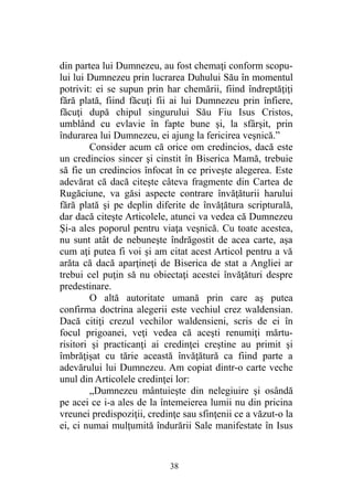 din partea lui Dumnezeu, au fost chemaţi conform scopu-
lui lui Dumnezeu prin lucrarea Duhului Său în momentul
potrivit: ei se supun prin har chemării, fiind îndreptăţiţi
fără plată, fiind făcuţi fii ai lui Dumnezeu prin înfiere,
făcuţi după chipul singurului Său Fiu Isus Cristos,
umblând cu evlavie în fapte bune şi, la sfârşit, prin
îndurarea lui Dumnezeu, ei ajung la fericirea veşnică.”
Consider acum că orice om credincios, dacă este
un credincios sincer şi cinstit în Biserica Mamă, trebuie
să fie un credincios înfocat în ce priveşte alegerea. Este
adevărat că dacă citeşte câteva fragmente din Cartea de
Rugăciune, va găsi aspecte contrare învăţăturii harului
fără plată şi pe deplin diferite de învăţătura scripturală,
dar dacă citeşte Articolele, atunci va vedea că Dumnezeu
Şi-a ales poporul pentru viaţa veşnică. Cu toate acestea,
nu sunt atât de nebuneşte îndrăgostit de acea carte, aşa
cum aţi putea fi voi şi am citat acest Articol pentru a vă
arăta că dacă aparţineţi de Biserica de stat a Angliei ar
trebui cel puţin să nu obiectaţi acestei învăţături despre
predestinare.
O altă autoritate umană prin care aş putea
confirma doctrina alegerii este vechiul crez waldensian.
Dacă citiţi crezul vechilor waldensieni, scris de ei în
focul prigoanei, veţi vedea că aceşti renumiţi mărtu-
risitori şi practicanţi ai credinţei creştine au primit şi
îmbrăţişat cu tărie această învăţătură ca fiind parte a
adevărului lui Dumnezeu. Am copiat dintr-o carte veche
unul din Articolele credinţei lor:
„Dumnezeu mântuieşte din nelegiuire şi osândă
pe acei ce i-a ales de la întemeierea lumii nu din pricina
vreunei predispoziţii, credinţe sau sfinţenii ce a văzut-o la
ei, ci numai mulţumită îndurării Sale manifestate în Isus
38
 
