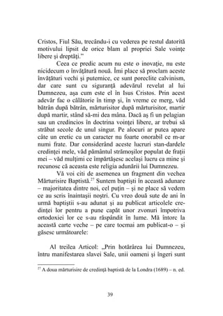 Cristos, Fiul Său, trecându-i cu vederea pe restul datorită
motivului lipsit de orice blam al propriei Sale voinţe
libere şi dreptăţi.”
Ceea ce predic acum nu este o inovaţie, nu este
nicidecum o învăţătură nouă. Îmi place să proclam aceste
învăţături vechi şi puternice, ce sunt poreclite calvinism,
dar care sunt cu siguranţă adevărul revelat al lui
Dumnezeu, aşa cum este el în Isus Cristos. Prin acest
adevăr fac o călătorie în timp şi, în vreme ce merg, văd
bătrân după bătrân, mărturisitor după mărturisitor, martir
după martir, stând să-mi dea mâna. Dacă aş fi un pelagian
sau un credincios în doctrina voinţei libere, ar trebui să
străbat secole de unul singur. Pe alocuri ar putea apare
câte un eretic cu un caracter nu foarte onorabil ce m-ar
numi frate. Dar considerând aceste lucruri stan-dardele
credinţei mele, văd pământul strămoşilor populat de fraţii
mei – văd mulţimi ce împărtăşesc acelaşi lucru ca mine şi
recunosc că aceasta este religia adunării lui Dumnezeu.
Vă voi citi de asemenea un fragment din vechea
Mărturisire Baptistă.27
Suntem baptişti în această adunare
– majoritatea dintre noi, cel puţin – şi ne place să vedem
ce au scris înaintaşii noştri. Cu vreo două sute de ani în
urmă baptiştii s-au adunat şi au publicat articolele cre-
dinţei lor pentru a pune capăt unor zvonuri împotriva
ortodoxiei lor ce s-au răspândit în lume. Mă întorc la
această carte veche – pe care tocmai am publicat-o – şi
găsesc următoarele:
Al treilea Articol: „Prin hotărârea lui Dumnezeu,
întru manifestarea slavei Sale, unii oameni şi îngeri sunt
27
A doua mărturisire de credinţă baptistă de la Londra (1689) – n. ed.
39
 