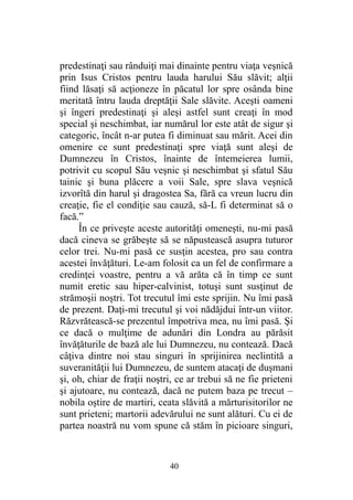 predestinaţi sau rânduiţi mai dinainte pentru viaţa veşnică
prin Isus Cristos pentru lauda harului Său slăvit; alţii
fiind lăsaţi să acţioneze în păcatul lor spre osânda bine
meritată întru lauda dreptăţii Sale slăvite. Aceşti oameni
şi îngeri predestinaţi şi aleşi astfel sunt creaţi în mod
special şi neschimbat, iar numărul lor este atât de sigur şi
categoric, încât n-ar putea fi diminuat sau mărit. Acei din
omenire ce sunt predestinaţi spre viaţă sunt aleşi de
Dumnezeu în Cristos, înainte de întemeierea lumii,
potrivit cu scopul Său veşnic şi neschimbat şi sfatul Său
tainic şi buna plăcere a voii Sale, spre slava veşnică
izvorîtă din harul şi dragostea Sa, fără ca vreun lucru din
creaţie, fie el condiţie sau cauză, să-L fi determinat să o
facă.”
În ce priveşte aceste autorităţi omeneşti, nu-mi pasă
dacă cineva se grăbeşte să se năpustească asupra tuturor
celor trei. Nu-mi pasă ce susţin acestea, pro sau contra
acestei învăţături. Le-am folosit ca un fel de confirmare a
credinţei voastre, pentru a vă arăta că în timp ce sunt
numit eretic sau hiper-calvinist, totuşi sunt susţinut de
strămoşii noştri. Tot trecutul îmi este sprijin. Nu îmi pasă
de prezent. Daţi-mi trecutul şi voi nădăjdui într-un viitor.
Răzvrătească-se prezentul împotriva mea, nu îmi pasă. Şi
ce dacă o mulţime de adunări din Londra au părăsit
învăţăturile de bază ale lui Dumnezeu, nu contează. Dacă
câţiva dintre noi stau singuri în sprijinirea neclintită a
suveranităţii lui Dumnezeu, de suntem atacaţi de duşmani
şi, oh, chiar de fraţii noştri, ce ar trebui să ne fie prieteni
şi ajutoare, nu contează, dacă ne putem baza pe trecut –
nobila oştire de martiri, ceata slăvită a mărturisitorilor ne
sunt prieteni; martorii adevărului ne sunt alături. Cu ei de
partea noastră nu vom spune că stăm în picioare singuri,
40
 