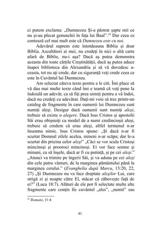 ci putem exclama: „Dumnezeu Şi-a păstrat şapte mii ce
nu şi-au plecat genunchii în faţa lui Baal”.28
Dar ceea ce
contează cel mai mult este că Dumnezeu este cu noi.
Adevărul suprem este întotdeauna Biblia şi doar
Biblia. Ascultători ai mei, nu credeţi în nici o altă carte
afară de Biblie, nu-i aşa? Dacă aş putea demonstra
aceasta din toate cărţile Creştinătăţii, dacă aş putea aduce
înapoi biblioteca din Alexandria şi să vă dovedesc a-
ceasta, tot nu aţi crede, dar cu siguranţă veţi crede ceea ce
este în Cuvântul lui Dumnezeu.
Am selectat câteva texte pentru a le citi. Îmi place să
vă dau mai multe texte când îmi e teamă că veţi pune la
îndoială un adevăr, ca să fiţi prea uimiţi pentru a vă îndoi,
dacă nu credeţi cu adevărat. Daţi-mi voie să trec printr-un
catalog de fragmente în care oamenii lui Dumnezeu sunt
numiţi aleşi. Desigur dacă oamenii sunt numiţi aleşi,
trebuie să existe o alegere. Dacă Isus Cristos şi apostolii
Săi erau obişnuiţi cu modul de a numi credincioşii aleşi,
trebuie să credem că erau aleşi, altfel termenul n-ar
însemna nimic. Isus Cristos spune: „Şi dacă n-ar fi
scurtat Domnul zilele acelea, nimeni n-ar scăpa; dar le-a
scurtat din pricina celor aleşi” „Căci se vor scula Cristoşi
mincinoşi şi prooroci mincinoşi. Ei vor face semne şi
minuni, ca să înşele, dacă ar fi cu putinţă, şi pe cei aleşi.”
„Atunci va trimite pe îngerii Săi, şi va aduna pe cei aleşi
din cele patru vânturi, de la marginea pământului până la
marginea cerului.” (Evanghelia după Marcu, 13:20, 22,
27) „Şi Dumnezeu nu va face dreptate aleşilor Lui, care
strigă zi şi noapte către El, măcar că zăboveşte faţă de
ei?” (Luca 18:7). Alături de ele pot fi selectate multe alte
fragmente care conţin fie cuvântul „ales”, „numit” sau
28
Romani, 11:4
41
 