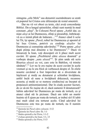 sintagma „oile Mele” sau denumiri asemănătoare ce arată
că poporul lui Cristos este diferenţiat de restul omenirii.
Dar nu vă voi obosi cu texte, căci aveţi concordanţa
Bibliei. De-a lungul epistolelor, sfinţii sunt numiţi în mod
constant „aleşi”. În Coloseni Pavel spune „Astfel dar, ca
nişte aleşi ai lui Dumnezeu, sfinţi şi preaiubiţi, îmbrăcaţi-
vă cu o inimă plină de îndurare…”29
Atunci când îi scrie
lui Tit, îşi spune „Pavel, robul lui Dumnezeu şi apostol al
lui Isus Cristos, potrivit cu credinţa aleşilor lui
Dumnezeu şi cunoştinţa adevărului.”30
Petru spune „aleşi
după ştiinţa mai dinainte a lui Dumnezeu”.31
Dacă vă
întoarceţi la Ioan, veţi descoperi că îi place mult acest
cuvânt. El spune „Prezbiterul către aleasa doamnă” şi
vorbeşte despre „sora aleasă”32
. Şi ştim unde stă scris
Biserica aleasă cu voi, care este în Babilon, vă trimite
sănătate”.33
Lor nu le era ruşine de acest cuvânt în acele
vremuri şi nu le era frică să vorbească despre el. În zilele
noastre cuvântul a fost împovărat de o diversitate de
înţelesuri şi mulţi au denaturat şi schimbat învăţătura,
astfel încât să sune a învăţătură drăcească, recunosc
aceasta; şi mulţi ce se numesc credincioşi au început să
preţuiască antinomianismul. Dar în ciuda acestor lucruri,
de ce să-mi fie ruşine de el, dacă oamenii îl denaturează?
Iubim adevărul lui Dumnezeu pe roata de tortură, ca şi
atunci când stă în picioare. Dacă am iubit un martir
înainte să fi ajuns pe roata de tortură, ar trebui să-l fi iubit
mai mult când era torturat acolo. Când adevărul lui
Dumnezeu este tras pe roata de tortură, nu îl numim
29
Epistola lui Pavel către coloseni, 3:12
30
Epistola lui Pavel către Tit, 1:1
31
Întâia epistolă a lui Petru, 1:1-2
32
A doua epistolă a lui Ioan, 1:1, 13
33
Întâia epistolă a lui Petru, 5:13
42
 