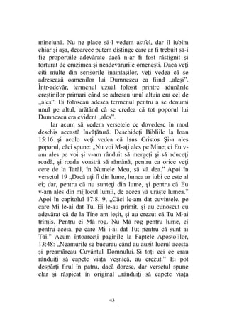 minciună. Nu ne place să-l vedem astfel, dar îl iubim
chiar şi aşa, deoarece putem distinge care ar fi trebuit să-i
fie proporţiile adevărate dacă n-ar fi fost răstignit şi
torturat de cruzimea şi neadevărurile omeneşti. Dacă veţi
citi multe din scrisorile înaintaşilor, veţi vedea că se
adresează oamenilor lui Dumnezeu ca fiind „aleşi”.
Într-adevăr, termenul uzual folosit printre adunările
creştinilor primari când se adresau unul altuia era cel de
„ales”. Ei foloseau adesea termenul pentru a se denumi
unul pe altul, arătând că se credea că tot poporul lui
Dumnezeu era evident „ales”.
Iar acum să vedem versetele ce dovedesc în mod
deschis această învăţătură. Deschideţi Bibliile la Ioan
15:16 şi acolo veţi vedea că Isus Cristos Şi-a ales
poporul, căci spune: „Nu voi M-aţi ales pe Mine; ci Eu v-
am ales pe voi şi v-am rânduit să mergeţi şi să aduceţi
roadă, şi roada voastră să rămână, pentru ca orice veţi
cere de la Tatăl, în Numele Meu, să vă dea.” Apoi în
versetul 19 „Dacă aţi fi din lume, lumea ar iubi ce este al
ei; dar, pentru că nu sunteţi din lume, şi pentru că Eu
v-am ales din mijlocul lumii, de aceea vă urăşte lumea.”
Apoi în capitolul 17:8, 9, „Căci le-am dat cuvintele, pe
care Mi le-ai dat Tu. Ei le-au primit, şi au cunoscut cu
adevărat că de la Tine am ieşit, şi au crezut că Tu M-ai
trimis. Pentru ei Mă rog. Nu Mă rog pentru lume, ci
pentru aceia, pe care Mi i-ai dat Tu; pentru că sunt ai
Tăi.” Acum întoarceţi paginile la Faptele Apostolilor,
13:48: „Neamurile se bucurau când au auzit lucrul acesta
şi preamăreau Cuvântul Domnului. Şi toţi cei ce erau
rânduiţi să capete viaţa veşnică, au crezut.” Ei pot
despărţi firul în patru, dacă doresc, dar versetul spune
clar şi răspicat în original „rânduiţi să capete viaţa
43
 