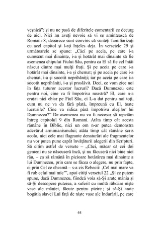 veşnică”; şi nu ne pasă de diferitele comentarii ce decurg
de aici. Nici nu aveţi nevoie să vi se amintească de
Romani 8, deoarece sunt convins că sunteţi familiarizaţi
cu acel capitol şi l-aţi înţeles deja. În versetele 29 şi
următoarele se spune: „Căci pe aceia, pe care i-a
cunoscut mai dinainte, i-a şi hotărât mai dinainte să fie
asemenea chipului Fiului Său, pentru ca El să fie cel întâi
născut dintre mai mulţi fraţi. Şi pe aceia pe care i-a
hotărât mai dinainte, i-a şi chemat; şi pe aceia pe care i-a
chemat, i-a şi socotit neprihăniţi; iar pe aceia pe care i-a
socotit neprihăniţi, i-a şi proslăvit. Deci, ce vom zice noi
în faţa tuturor acestor lucruri? Dacă Dumnezeu este
pentru noi, cine va fi împotriva noastră? El, care n-a
cruţat nici chiar pe Fiul Său, ci L-a dat pentru noi toţi,
cum nu ne va da fără plată, împreună cu El, toate
lucrurile? Cine va ridica pâră împotriva aleşilor lui
Dumnezeu?” De asemenea nu va fi necesar să repetăm
întreg capitolul 9 din Romani. Atâta timp cât acesta
rămâne în Biblie, nici un om n-ar putea demonstra
adevărul arminianismului; atâta timp cât rămâne scris
acolo, nici cele mai flagrante denaturări ale fragmentelor
nu vor putea pune capăt învăţăturii alegerii din Scripturi.
Să citim astfel de versete – „Căci, măcar că cei doi
gemeni nu se născuseră încă, şi nu făcuseră nici bine nici
rău, – ca să rămână în picioare hotărârea mai dinainte a
lui Dumnezeu, prin care se făcea o alegere, nu prin fapte,
ci prin Cel ce cheamă – s-a zis Rebecii: ‚Cel mai mare va
fi rob celui mai mic’”, apoi citiţi versetul 22 „Şi ce putem
spune, dacă Dumnezeu, fiindcă voia să-Şi arate mânia şi
să-Şi descopere puterea, a suferit cu multă răbdare nişte
vase ale mâniei, făcute pentru pieire ; şi să-Şi arate
bogăţia slavei Lui faţă de nişte vase ale îndurării, pe care
44
 
