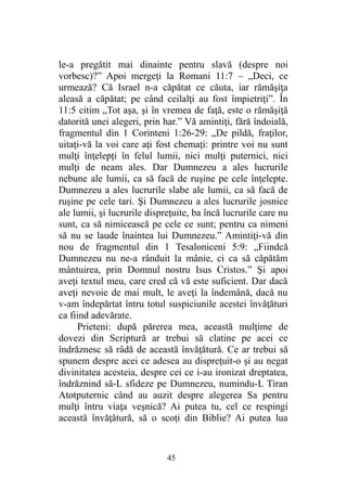 le-a pregătit mai dinainte pentru slavă (despre noi
vorbesc)?” Apoi mergeţi la Romani 11:7 – „Deci, ce
urmează? Că Israel n-a căpătat ce căuta, iar rămăşiţa
aleasă a căpătat; pe când ceilalţi au fost împietriţi”. În
11:5 citim „Tot aşa, şi în vremea de faţă, este o rămăşiţă
datorită unei alegeri, prin har.” Vă amintiţi, fără îndoială,
fragmentul din 1 Corinteni 1:26-29: „De pildă, fraţilor,
uitaţi-vă la voi care aţi fost chemaţi: printre voi nu sunt
mulţi înţelepţi în felul lumii, nici mulţi puternici, nici
mulţi de neam ales. Dar Dumnezeu a ales lucrurile
nebune ale lumii, ca să facă de ruşine pe cele înţelepte.
Dumnezeu a ales lucrurile slabe ale lumii, ca să facă de
ruşine pe cele tari. Şi Dumnezeu a ales lucrurile josnice
ale lumii, şi lucrurile dispreţuite, ba încă lucrurile care nu
sunt, ca să nimicească pe cele ce sunt; pentru ca nimeni
să nu se laude înaintea lui Dumnezeu.” Amintiţi-vă din
nou de fragmentul din 1 Tesaloniceni 5:9: „Fiindcă
Dumnezeu nu ne-a rânduit la mânie, ci ca să căpătăm
mântuirea, prin Domnul nostru Isus Cristos.” Şi apoi
aveţi textul meu, care cred că vă este suficient. Dar dacă
aveţi nevoie de mai mult, le aveţi la îndemână, dacă nu
v-am îndepărtat întru totul suspiciunile acestei învăţături
ca fiind adevărate.
Prieteni: după părerea mea, această mulţime de
dovezi din Scriptură ar trebui să clatine pe acei ce
îndrăznesc să râdă de această învăţătură. Ce ar trebui să
spunem despre acei ce adesea au dispreţuit-o şi au negat
divinitatea acesteia, despre cei ce i-au ironizat dreptatea,
îndrăznind să-L sfideze pe Dumnezeu, numindu-L Tiran
Atotputernic când au auzit despre alegerea Sa pentru
mulţi întru viaţa veşnică? Ai putea tu, cel ce respingi
această învăţătură, să o scoţi din Biblie? Ai putea lua
45
 