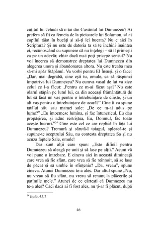 cuţitul lui Jehudi să o tai din Cuvântul lui Dumnezeu? Ai
prefera să fii ca femeia de la picioarele lui Solomon, să ai
copilul tăiat în bucăţi şi să-ţi iei bucata? Nu e aici în
Scriptură? Şi nu este de datoria ta să te închini înaintea
ei, recunoscând cu supunere că nu înţelegi – să îl primeşti
ca pe un adevăr, chiar dacă nu-i poţi pricepe sensul? Nu
voi încerca să demonstrez dreptatea lui Dumnezeu din
alegerea unora şi abandonarea altora. Nu este treaba mea
să-mi apăr Stăpânul. Va vorbi pentru El Însuşi, şi o face:
„Dar, mai degrabă, cine eşti tu, omule, ca să răspunzi
împotriva lui Dumnezeu? Nu cumva vasul de lut va zice
celui ce l-a făcut: ‚Pentru ce m-ai făcut aşa?’ Nu este
olarul stăpân pe lutul lui, ca din aceeaşi frământătură de
lut să facă un vas pentru o întrebuinţare de cinste, şi un
alt vas pentru o întrebuinţare de ocară?” Cine îi va spune
tatălui său sau mamei sale: „De ce m-ai adus pe
lume?” „Eu întocmesc lumina, şi fac întunericul, Eu dau
propăşirea, şi aduc restriştea, Eu, Domnul, fac toate
aceste lucruri.”34
Cine este cel ce are replică în faţa lui
Dumnezeu? Tremură şi sărută-I toiagul, apleacă-te şi
supune-te sceptrului Său, nu contesta dreptatea Sa şi nu
acuza faptele Sale, omule!
Dar sunt alţii care spun: „Este dificil pentru
Dumnezeu să aleagă pe unii şi să lase pe alţii.” Acum vă
voi pune o întrebare. E cineva aici în această dimineaţă
care vrea să fie sfânt, care vrea să fie reînnoit, să se lase
de păcat şi să umble în sfinţenie? „Da, vreau”, spune
cineva. Atunci Dumnezeu te-a ales. Dar altul spune „Nu,
nu vreau să fiu sfânt, nu vreau să renunţ la plăcerile şi
patimile mele.” Atunci de ce cârteşti că Dumnezeu nu
te-a ales? Căci dacă ai fi fost ales, nu ţi-ar fi plăcut, după
34
Isaia, 45:7
46
 