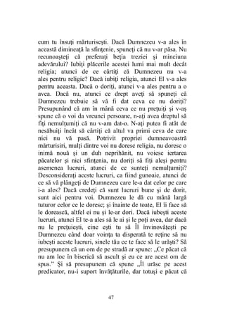 cum tu însuţi mărturiseşti. Dacă Dumnezeu v-a ales în
această dimineaţă la sfinţenie, spuneţi că nu v-ar păsa. Nu
recunoaşteţi că preferaţi beţia treziei şi minciuna
adevărului? Iubiţi plăcerile acestei lumi mai mult decât
religia; atunci de ce cârtiţi că Dumnezeu nu v-a
ales pentru religie? Dacă iubiţi religia, atunci El v-a ales
pentru aceasta. Dacă o doriţi, atunci v-a ales pentru a o
avea. Dacă nu, atunci ce drept aveţi să spuneţi că
Dumnezeu trebuie să vă fi dat ceva ce nu doriţi?
Presupunând că am în mână ceva ce nu preţuiţi şi v-aş
spune că o voi da vreunei persoane, n-aţi avea dreptul să
fiţi nemulţumiţi că nu v-am dat-o. N-aţi putea fi atât de
nesăbuiţi încât să cârtiţi că altul va primi ceva de care
nici nu vă pasă. Potrivit propriei dumneavoastră
mărturisiri, mulţi dintre voi nu doresc religia, nu doresc o
inimă nouă şi un duh neprihănit, nu voiesc iertarea
păcatelor şi nici sfinţenia, nu doriţi să fiţi aleşi pentru
asemenea lucruri, atunci de ce sunteţi nemulţumiţi?
Desconsideraţi aceste lucruri, ca fiind gunoaie, atunci de
ce să vă plângeţi de Dumnezeu care le-a dat celor pe care
i-a ales? Dacă credeţi că sunt lucruri bune şi de dorit,
sunt aici pentru voi. Dumnezeu le dă cu mână largă
tuturor celor ce le doresc; şi înainte de toate, El îi face să
le dorească, altfel ei nu şi le-ar dori. Dacă iubeşti aceste
lucruri, atunci El te-a ales să le ai şi le poţi avea, dar dacă
nu le preţuieşti, cine eşti tu să Îl învinovăţeşti pe
Dumnezeu când doar voinţa ta disperată te reţine să nu
iubeşti aceste lucruri, sinele tău ce te face să le urăşti? Să
presupunem că un om de pe stradă ar spune: „Ce păcat că
nu am loc în biserică să ascult şi eu ce are acest om de
spus.” Şi să presupunem că spune „Îl urăsc pe acest
predicator, nu-i suport învăţăturile, dar totuşi e păcat că
47
 