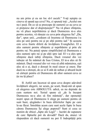 nu am prins şi eu un loc să-l ascult.” V-aţi aştepta ca
cineva să spună aşa ceva? Nu, ci spuneţi toţi: „Acelui om
nu-i pasă. De ce să se preocupe de oamenii ce au ceva ce
ei preţuiesc dar el dispreţuieşte?” Nu vă place sfinţenia,
nu vă place neprihănirea şi dacă Dumnezeu m-a ales
pentru acestea, vă răneşte cu ceva prin alegerea Sa? „Da,
dar”, spun unii, „credeam că însemna că Dumnezeu i-a
ales pe unii pentru rai şi pe alţii pentru iad.” Şi aceasta
este ceva foarte diferit de învăţătura Evangheliei. El a
ales oameni pentru sfinţenie şi neprihănire şi prin ele
pentru rai. Nu puteţi spune simplificând că Dumnezeu a
ales oameni spre rai şi pe alţii spre iad. El v-a ales spre
sfinţenie dacă iubiţi sfinţenia. Dacă vreunul din voi
iubeşte să fie mântuit de Isus Cristos, El te-a ales să fii
mântuit. Dacă vreunul din voi vrea să aibă mântuirea, eşti
ales să o ai, dacă o doreşti în mod sincer şi onest. Dar
dacă nu o doreşti, de ce ai fi atât de nebun şi absurd încât
să cârteşti pentru că Dumnezeu dă altor oameni ceva ce
ţie nu îţi place?
II. Astfel am încercat să spun ceva despre adevărul
învăţăturii alegerii, iar acum, pe scurt, lăsaţi-mă să spun
că alegerea este ABSOLUTĂ: adică, ea nu depinde de
cum suntem noi. Textul spune că „de la început
Dumnezeu ne-a ales să fim mântuiţi”, dar oponenţii
noştri spun că Dumnezeu îi alege pe oameni pentru că
sunt buni, alegându-i în baza diferitelor fapte pe care
le-au făcut. Întrebăm acum care sunt acele fapte în baza
cărora Dumnezeu Îşi alege poporul? Sunt ei ceea ce
numim de obicei „fapte ale Legii” – lucrări de supunere
de care făpturile pot da dovadă? Dacă da, atunci vă
răspundem că dacă oamenii nu pot fi îndreptăţiţi prin
48
 