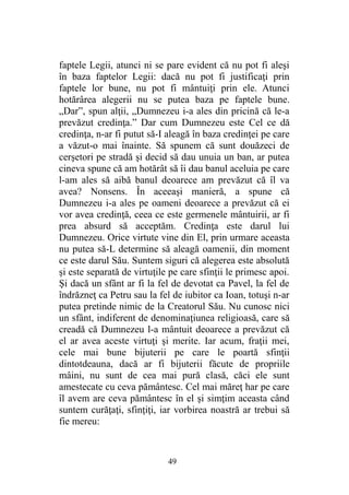faptele Legii, atunci ni se pare evident că nu pot fi aleşi
în baza faptelor Legii: dacă nu pot fi justificaţi prin
faptele lor bune, nu pot fi mântuiţi prin ele. Atunci
hotărârea alegerii nu se putea baza pe faptele bune.
„Dar”, spun alţii, „Dumnezeu i-a ales din pricină că le-a
prevăzut credinţa.” Dar cum Dumnezeu este Cel ce dă
credinţa, n-ar fi putut să-I aleagă în baza credinţei pe care
a văzut-o mai înainte. Să spunem că sunt douăzeci de
cerşetori pe stradă şi decid să dau unuia un ban, ar putea
cineva spune că am hotărât să îi dau banul aceluia pe care
l-am ales să aibă banul deoarece am prevăzut că îl va
avea? Nonsens. În aceeaşi manieră, a spune că
Dumnezeu i-a ales pe oameni deoarece a prevăzut că ei
vor avea credinţă, ceea ce este germenele mântuirii, ar fi
prea absurd să acceptăm. Credinţa este darul lui
Dumnezeu. Orice virtute vine din El, prin urmare aceasta
nu putea să-L determine să aleagă oamenii, din moment
ce este darul Său. Suntem siguri că alegerea este absolută
şi este separată de virtuţile pe care sfinţii le primesc apoi.
Şi dacă un sfânt ar fi la fel de devotat ca Pavel, la fel de
îndrăzneţ ca Petru sau la fel de iubitor ca Ioan, totuşi n-ar
putea pretinde nimic de la Creatorul Său. Nu cunosc nici
un sfânt, indiferent de denominaţiunea religioasă, care să
creadă că Dumnezeu l-a mântuit deoarece a prevăzut că
el ar avea aceste virtuţi şi merite. Iar acum, fraţii mei,
cele mai bune bijuterii pe care le poartă sfinţii
dintotdeauna, dacă ar fi bijuterii făcute de propriile
mâini, nu sunt de cea mai pură clasă, căci ele sunt
amestecate cu ceva pământesc. Cel mai măreţ har pe care
îl avem are ceva pământesc în el şi simţim aceasta când
suntem curăţaţi, sfinţiţi, iar vorbirea noastră ar trebui să
fie mereu:
49
 