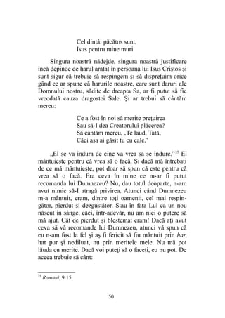 Cel dintâi păcătos sunt,
Isus pentru mine muri.
Singura noastră nădejde, singura noastră justificare
încă depinde de harul arătat în persoana lui Isus Cristos şi
sunt sigur că trebuie să respingem şi să dispreţuim orice
gând ce ar spune că harurile noastre, care sunt daruri ale
Domnului nostru, sădite de dreapta Sa, ar fi putut să fie
vreodată cauza dragostei Sale. Şi ar trebui să cântăm
mereu:
Ce a fost în noi să merite preţuirea
Sau să-I dea Creatorului plăcerea?
Să cântăm mereu, ‚Te laud, Tată,
Căci aşa ai găsit tu cu cale.’
„El se va îndura de cine va vrea să se îndure.”35
El
mântuieşte pentru că vrea să o facă. Şi dacă mă întrebaţi
de ce mă mântuieşte, pot doar să spun că este pentru că
vrea să o facă. Era ceva în mine ce m-ar fi putut
recomanda lui Dumnezeu? Nu, dau totul deoparte, n-am
avut nimic să-I atragă privirea. Atunci când Dumnezeu
m-a mântuit, eram, dintre toţi oamenii, cel mai respin-
gător, pierdut şi dezgustător. Stau în faţa Lui ca un nou
născut în sânge, căci, într-adevăr, nu am nici o putere să
mă ajut. Cât de pierdut şi blestemat eram! Dacă aţi avut
ceva să vă recomande lui Dumnezeu, atunci vă spun că
eu n-am fost la fel şi aş fi fericit să fiu mântuit prin har,
har pur şi nediluat, nu prin meritele mele. Nu mă pot
lăuda cu merite. Dacă voi puteţi să o faceţi, eu nu pot. De
aceea trebuie să cânt:
35
Romani, 9:15
50
 