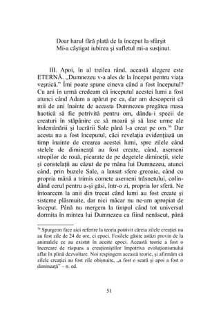 Doar harul fără plată de la început la sfârşit
Mi-a câştigat iubirea şi sufletul mi-a susţinut.
III. Apoi, în al treilea rând, această alegere este
ETERNĂ. „Dumnezeu v-a ales de la început pentru viaţa
veşnică.” Îmi poate spune cineva când a fost începutul?
Cu ani în urmă credeam că începutul acestei lumi a fost
atunci când Adam a apărut pe ea, dar am descoperit că
mii de ani înainte de aceasta Dumnezeu pregătea masa
haotică să fie potrivită pentru om, dându-i specii de
creaturi în stăpânire ce să moară şi să lase urme ale
îndemânării şi lucrării Sale până l-a creat pe om.36
Dar
acesta nu a fost începutul, căci revelaţia evidenţiază un
timp înainte de crearea acestei lumi, spre zilele când
stelele de dimineaţă au fost create, când, asemeni
stropilor de rouă, picurate de pe degetele dimineţii, stele
şi constelaţii au căzut de pe mâna lui Dumnezeu, atunci
când, prin buzele Sale, a lansat sfere greoaie, când cu
propria mână a trimis comete asemeni trăsnetului, colin-
dând cerul pentru a-şi găsi, într-o zi, propria lor sferă. Ne
întoarcem la anii din trecut când lumi au fost create şi
sisteme plăsmuite, dar nici măcar nu ne-am apropiat de
început. Până nu mergem la timpul când tot universul
dormita în mintea lui Dumnezeu ca fiind nenăscut, până
36
Spurgeon face aici referire la teoria potrivit căreia zilele creaţiei nu
au fost zile de 24 de ore, ci epoci. Fosilele găsite astăzi provin de la
animalele ce au existat în aceste epoci. Această teorie a fost o
încercare de răspuns a creaţioniştilor împotriva evoluţionismului
aflat în plină dezvoltare. Noi respingem această teorie, şi afirmăm că
zilele creaţiei au fost zile obişnuite, „a fost o seară şi apoi a fost o
dimineaţă” – n. ed.
51
 