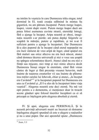 nu intrăm în veşnicia în care Dumnezeu trăia singur, totul
dormind în El, toată creaţia odihnind în mintea Sa
gigantică, nu am pătruns începutul. Putem merge înapoi,
înapoi, vremi după vremi. Putem merge înapoi dacă am
putea folosi asemenea cuvinte stranii, eternităţi întregi,
fără a ajunge la început. Aripa noastră ar obosi, imagi-
naţia noastră s-ar pierde; am putea depăşi fulgerele ce
scapără în măreţie, putere şi rapiditate, şi tot n-ar fi
suficient pentru a ajunge la începuturi. Dar Dumnezeu
Şi-a ales poporul de la început când eterul nepopulat nu
era încă vânturat de vreo aripă de înger, când spaţiul era
fără maluri sau orice altceva nu era încă născut, atunci
când domnea tăcerea universală şi nici o voce sau şoaptă
nu spărgea solemnitatea tăcerii. Atunci când nu era nici o
fiinţă sau mişcare, nici timp şi nici nimic altceva decât
Dumnezeu Însuşi singur în eternitate, când fără vreun
cântec de înger şi fără prezenţa vreunui heruvim, mult
înainte de naşterea creaturilor vii sau înainte de plăsmu-
irea roţilor carului lui Iehovah, chiar şi atunci, „la început
era Cuvântul”37
şi la începuturi poporul lui Dumnezeu era
una cu Cuvântul şi „El l-a ales de la începuturi întru viaţa
veşnică”. Alegerea noastră este deci eternă. Nu mă voi
opri pentru a o demonstra, ci menţionez doar în treacăt
aceste gânduri spre folosul tinerilor începători ca ei să
priceapă ce înţelegem prin alegerea absolută şi eternă.
IV. Şi apoi, alegerea este PERSONALĂ. Şi în
această privinţă adversarii noştri au încercat să răstoarne
înţelegerea alegerii spunând că este o alegere a naţiunilor
şi nu a unui popor. Dar aici apostolul spune „Dumnezeu
37
Ioan, 1:1
52
 