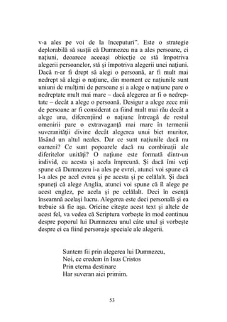 v-a ales pe voi de la începuturi”. Este o strategie
deplorabilă să susţii că Dumnezeu nu a ales persoane, ci
naţiuni, deoarece aceeaşi obiecţie ce stă împotriva
alegerii persoanelor, stă şi împotriva alegerii unei naţiuni.
Dacă n-ar fi drept să alegi o persoană, ar fi mult mai
nedrept să alegi o naţiune, din moment ce naţiunile sunt
uniuni de mulţimi de persoane şi a alege o naţiune pare o
nedreptate mult mai mare – dacă alegerea ar fi o nedrep-
tate – decât a alege o persoană. Desigur a alege zece mii
de persoane ar fi considerat ca fiind mult mai rău decât a
alege una, diferenţiind o naţiune întreagă de restul
omenirii pare o extravaganţă mai mare în termenii
suveranităţii divine decât alegerea unui biet muritor,
lăsând un altul neales. Dar ce sunt naţiunile dacă nu
oameni? Ce sunt popoarele dacă nu combinaţii ale
diferitelor unităţi? O naţiune este formată dintr-un
individ, cu acesta şi acela împreună. Şi dacă îmi veţi
spune că Dumnezeu i-a ales pe evrei, atunci voi spune că
l-a ales pe acel evreu şi pe acesta şi pe celălalt. Şi dacă
spuneţi că alege Anglia, atunci voi spune că îl alege pe
acest englez, pe acela şi pe celălalt. Deci în esenţă
înseamnă acelaşi lucru. Alegerea este deci personală şi ea
trebuie să fie aşa. Oricine citeşte acest text şi altele de
acest fel, va vedea că Scriptura vorbeşte în mod continuu
despre poporul lui Dumnezeu unul câte unul şi vorbeşte
despre ei ca fiind personaje speciale ale alegerii.
Suntem fii prin alegerea lui Dumnezeu,
Noi, ce credem în Isus Cristos
Prin eterna destinare
Har suveran aici primim.
53
 
