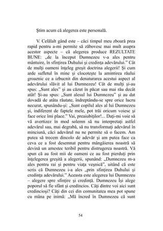 Ştim acum că alegerea este personală.
V. Celălalt gând este – căci timpul meu zboară prea
rapid pentru a-mi permite să zăbovesc mai mult asupra
acestor aspecte – că alegerea produce REZULTATE
BUNE: „de la început Dumnezeu v-a ales pentru
mântuire, în sfinţirea Duhului şi credinţa adevărului.” Cât
de mulţi oameni înţeleg greşit doctrina alegerii! Şi cum
arde sufletul în mine şi clocoteşte la amintirea răului
groaznic ce a izbucnit din denaturarea acestui aspect al
adevărului slăvit al lui Dumnezeu! Cât de mulţi şi-au
spus: „Sunt ales” şi au căzut în păcat sau mai rău decât
atât! Şi-au spus: „Sunt alesul lui Dumnezeu” şi au dat
dovadă de atâta răutate, îndreptându-se spre orice lucru
necurat, spunându-şi: „Sunt copilul ales al lui Dumnezeu
şi, indiferent de faptele mele, pot trăi oricum voiesc şi
face orice îmi place.” Vai, preaiubiţilor!... Daţi-mi voie să
vă avertizez în mod solemn să nu interpretaţi astfel
adevărul sau, mai degrabă, să nu transformaţi adevărul în
minciună, căci adevărul nu ne permite să o facem. Am
putea să trecem dincolo de adevăr şi am putea face ca
ceva ce a fost desemnat pentru mângâierea noastră să
devină un amestec teribil pentru distrugerea noastră. Vă
spun că au fost mii de oameni ce au fost pierduţi prin
înţelegerea greşită a alegerii, spunând: „Dumnezeu m-a
ales pentru rai şi pentru viaţa veşnică”, uitând că este
scris că Dumnezeu i-a ales „prin sfinţirea Duhului şi
credinţa adevărului.” Aceasta este alegerea lui Dumnezeu
– alegere spre sfinţire şi credinţă. Dumnezeu Îşi alege
poporul să fie sfânt şi credincios. Câţi dintre voi aici sunt
credincioşi? Câţi din cei din comunitatea mea pot spune
cu mâna pe inimă: „Mă încred în Dumnezeu că sunt
54
 
