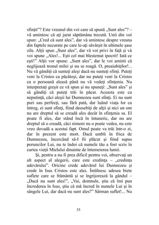 sfinţit”? Este vreunul din voi care să spună „Sunt ales”? –
vă amintesc că aţi jurat săptămâna trecută. Unii din voi
spun: „Cred că sunt ales”, dar vă amintesc despre vreuna
din faptele necurate pe care le-aţi săvârşit în ultimele şase
zile. Alţii spun „Sunt ales”, dar vă voi privi în faţă şi vă
voi spune „Ales!... Eşti cel mai blestemat ipocrit! Iată ce
eşti!” Alţii vor spune: „Sunt ales”, dar le voi aminti că
neglijează tronul milei şi nu se roagă. O, preaiubiţilor!...
Nu vă gândiţi că sunteţi aleşi dacă nu sunteţi sfinţi. Puteţi
veni la Cristos ca păcătoşi, dar nu puteţi veni la Cristos
ca o persoană aleasă până nu vă vedeţi sfinţenia. Nu
interpretaţi greşit ce vă spun şi nu spuneţi: „Sunt ales” şi
să gândiţi că puteţi trăi în păcat. Aceasta este cu
neputinţă, căci aleşii lui Dumnezeu sunt sfinţi. Ei nu sunt
puri sau perfecţi, sau fără pată, dar luând viaţa lor ca
întreg, ei sunt sfinţi, fiind deosebiţi de alţii şi nici un om
nu are dreptul să se creadă ales decât în sfinţenia sa. El
poate fi ales, dar stând încă în întuneric, dar nu are
dreptul să o creadă, căci nimeni nu o poate vedea, nu este
vreo dovadă a acestui fapt. Omul poate va trăi într-o zi,
dar în prezent este mort. Dacă umbli în frica de
Dumnezeu, încercând să-I fii plăcut şi fiind supus
poruncilor Lui, nu te îndoi că numele tău a fost scris în
cartea vieţii Mielului dinainte de întemeierea lumii.
Şi, pentru a nu fi prea dificil pentru voi, observaţi un
alt aspect al alegerii, care este credinţa – „credinţa
adevărului”. Oricine crede adevărul lui Dumnezeu şi
crede în Isus Cristos este ales. Întâlnesc adesea biete
suflete care se frământă şi se îngrijorează la gândul –
„Dacă nu sunt ales!”, „Vai, domnule, ştiu că îmi pun
încrederea în Isus, ştiu că mă încred în numele Lui şi în
sângele Lui, dar dacă nu sunt ales?” Sărman suflet!... Nu
55
 