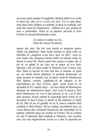 ştii prea multe despre Evanghelie, fiindcă altfel n-ai vorbi
în acest fel, căci cel ce crede este ales. Cei ce sunt aleşi,
sunt aleşi întru sfinţire şi credinţă, şi dacă ai credinţă, eşti
unul din aleşii lui Dumnezeu – trebuie să o ştii, pentru că
este o certitudine. Dacă tu ca păcătos priveşti la Isus
Cristos în această dimineaţă şi spui:
Cu nimic în mâini nu vin,
Doar de crucea Ta mă ţin,
atunci eşti ales. Nu îmi este teamă că alegerea sperie
sfinţii sau păcătoşii. Sunt mulţi teologi ce spun celui ce
întreabă că „alegerea n-are de-a face cu tine”, ceea ce
este foarte rău, deoarece bietul suflet nu trebuie redus la
tăcere în acest fel. Dacă o poţi face, poate ai scăpa, dar el
tot se va gândi la ea, căci nu ar putea să n-o facă.
Spuneţi-i dar că dacă crede în Domnul Isus Cristos este
ales. Dacă te încrezi în Isus eşti ales şi aceasta vă spun
eu, cel dintâi dintre păcătoşi, în această dimineaţă, vă
spun aceasta în numele Lui că dacă veniţi la Dumnezeu
fără faptele voastre, agăţându-vă de sângele şi de
neprihănirea lui Isus Cristos, dacă veniţi acum şi vă
încredeţi în El, sunteţi aleşi – aţi fost iubiţi de Dumnezeu
dinainte de întemeierea lumii, căci n-aţi fi putut-o face
dacă Dumnezeu nu v-ar fi dat puterea şi nu v-ar fi ales
spre aceasta. Acum sunteţi în siguranţă dacă veniţi să vă
încredeţi în Isus Cristos şi doriţi să fiţi mântuiţi şi iubiţi
de El. Dar să nu vă gândiţi că va fi cineva mântuit fără
credinţă şi fără sfinţire. Să nu credeţi, ascultătorii mei, că
vreun decret din vremurile întunecate ale eternităţii vă va
mântui sufletele dacă nu credeţi în Cristos. Să nu credeţi
că veţi fi mântuiţi fără credinţă şi sfinţenie, căci aceasta
este cea mai îngrozitoare erezie ce a dus la pierzare pe
56
 