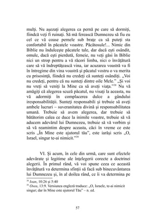 mulţi. Nu aşezaţi alegerea ca pernă pe care să dormiţi,
fiindcă veţi fi ruinaţi. Să mă ferească Dumnezeu să fiu eu
cel ce vă coase pernele sub braţe ca să puteţi sta
confortabil în păcatele voastre. Păcătosule!... Nimic din
Biblie nu îndulceşte păcatele tale, dar dacă eşti osândit,
omule, dacă eşti pierdută, femeie, nu veţi găsi în Biblie
nici un strop pentru a vă răcori limba, nici o învăţătură
care să vă îndreptăţească vina, iar acuzarea voastră va fi
în întregime din vina voastră şi păcatul vostru o va merita
cu prisosinţă, fiindcă nu credeţi că sunteţi osândiţi. „Voi
nu credeţi, pentru că nu sunteţi dintre oile Mele.” „Şi voi
nu vreţi să veniţi la Mine ca să aveţi viaţa.”38
Nu vă
amăgiţi că alegerea scuză păcatul, nu visaţi la aceasta, nu
vă adormiţi în complacerea dulce a gândului
iresponsabilităţii. Sunteţi responsabili şi trebuie să aveţi
ambele lucruri – suveranitatea divină şi responsabilitatea
umană. Trebuie să avem alegerea, dar trebuie să
bătătorim calea ce duce la inimile voastre, trebuie să vă
aducem adevărul lui Dumnezeu, trebuie să vă vorbim şi
să vă reamintim despre aceasta, căci în vreme ce este
scris „În Mine este ajutorul tău”, este iarăşi scris „O,
Israel, singur te-ai nimicit.”39
VI. Şi acum, în cele din urmă, care sunt efectele
adevărate şi legitime ale înţelegerii corecte a doctrinei
alegerii. În primul rând, vă voi spune ceea ce această
învăţătură va determina sfinţii să facă sub binecuvântarea
lui Dumnezeu şi, în al doilea rând, ce îi va determina pe
38
Ioan, 10:26 şi 5:40
39
Osea, 13:9. Versiunea engleză traduce: „O, Israele, te-ai nimicit
singur; dar în Mine este ajutorul Tău” – n. ed.
57
 