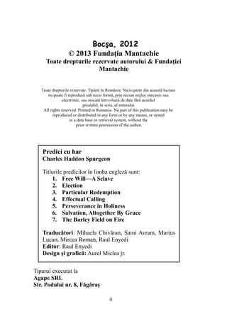 Bocşa, 2012
© 2013 Fundaţia Mantachie
Toate drepturile rezervate autorului & Fundaţiei
Mantachie
4
Predici cu har
Charles Haddon Spurgeon
Titlurile predicilor în limba engleză sunt:
1. Free Will—A Sclave
2. Election
3. Particular Redemption
4. Effectual Calling
5. Perseverance in Holiness
6. Salvation, Altogether By Grace
7. The Barley Field on Fire
Traducători: Mihaela Chivăran, Sami Avram, Marius
Lucan, Mircea Roman, Raul Enyedi
Editor: Raul Enyedi
Design şi grafică: Aurel Miclea jr.
Tiparul executat la
Agape SRL
Str. Podului nr. 8, Făgăraş
Toate drepturile rezervate. Tipărit în România. Nicio parte din această lucrare
nu poate fi reprodusă sub nicio formă, prin niciun mijloc mecanic sau
electronic, sau stocată într-o bază de date fără acordul
prealabil, în scris, al autorului.
All rights reserved. Printed in Romania. No part of this publication may be
reproduced or distributed in any form or by any means, or stored
in a data base or retrieval system, without the
prior written permission of the author.
 