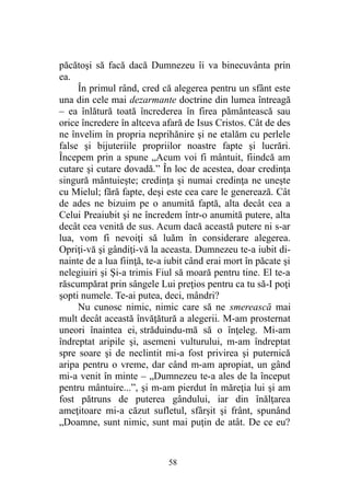păcătoşi să facă dacă Dumnezeu îi va binecuvânta prin
ea.
În primul rând, cred că alegerea pentru un sfânt este
una din cele mai dezarmante doctrine din lumea întreagă
– ea înlătură toată încrederea în firea pământească sau
orice încredere în altceva afară de Isus Cristos. Cât de des
ne învelim în propria neprihănire şi ne etalăm cu perlele
false şi bijuteriile propriilor noastre fapte şi lucrări.
Începem prin a spune „Acum voi fi mântuit, fiindcă am
cutare şi cutare dovadă.” În loc de acestea, doar credinţa
singură mântuieşte; credinţa şi numai credinţa ne uneşte
cu Mielul; fără fapte, deşi este cea care le generează. Cât
de ades ne bizuim pe o anumită faptă, alta decât cea a
Celui Preaiubit şi ne încredem într-o anumită putere, alta
decât cea venită de sus. Acum dacă această putere ni s-ar
lua, vom fi nevoiţi să luăm în considerare alegerea.
Opriţi-vă şi gândiţi-vă la aceasta. Dumnezeu te-a iubit di-
nainte de a lua fiinţă, te-a iubit când erai mort în păcate şi
nelegiuiri şi Şi-a trimis Fiul să moară pentru tine. El te-a
răscumpărat prin sângele Lui preţios pentru ca tu să-I poţi
şopti numele. Te-ai putea, deci, mândri?
Nu cunosc nimic, nimic care să ne smerească mai
mult decât această învăţătură a alegerii. M-am prosternat
uneori înaintea ei, străduindu-mă să o înţeleg. Mi-am
îndreptat aripile şi, asemeni vulturului, m-am îndreptat
spre soare şi de neclintit mi-a fost privirea şi puternică
aripa pentru o vreme, dar când m-am apropiat, un gând
mi-a venit în minte – „Dumnezeu te-a ales de la început
pentru mântuire...”, şi m-am pierdut în măreţia lui şi am
fost pătruns de puterea gândului, iar din înălţarea
ameţitoare mi-a căzut sufletul, sfârşit şi frânt, spunând
„Doamne, sunt nimic, sunt mai puţin de atât. De ce eu?
58
 