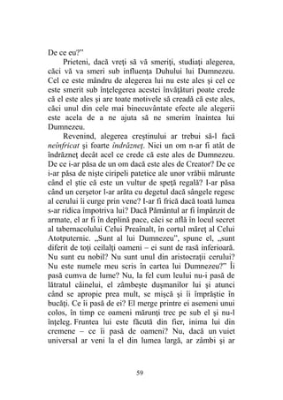 De ce eu?”
Prieteni, dacă vreţi să vă smeriţi, studiaţi alegerea,
căci vă va smeri sub influenţa Duhului lui Dumnezeu.
Cel ce este mândru de alegerea lui nu este ales şi cel ce
este smerit sub înţelegerea acestei învăţături poate crede
că el este ales şi are toate motivele să creadă că este ales,
căci unul din cele mai binecuvântate efecte ale alegerii
este acela de a ne ajuta să ne smerim înaintea lui
Dumnezeu.
Revenind, alegerea creştinului ar trebui să-l facă
neînfricat şi foarte îndrăzneţ. Nici un om n-ar fi atât de
îndrăzneţ decât acel ce crede că este ales de Dumnezeu.
De ce i-ar păsa de un om dacă este ales de Creator? De ce
i-ar păsa de nişte ciripeli patetice ale unor vrăbii mărunte
când el ştie că este un vultur de speţă regală? I-ar păsa
când un cerşetor l-ar arăta cu degetul dacă sângele regesc
al cerului îi curge prin vene? I-ar fi frică dacă toată lumea
s-ar ridica împotriva lui? Dacă Pământul ar fi împânzit de
armate, el ar fi în deplină pace, căci se află în locul secret
al tabernacolului Celui Preaînalt, în cortul măreţ al Celui
Atotputernic. „Sunt al lui Dumnezeu”, spune el, „sunt
diferit de toţi ceilalţi oameni – ei sunt de rasă inferioară.
Nu sunt eu nobil? Nu sunt unul din aristocraţii cerului?
Nu este numele meu scris în cartea lui Dumnezeu?” Îi
pasă cumva de lume? Nu, la fel cum leului nu-i pasă de
lătratul câinelui, el zâmbeşte duşmanilor lui şi atunci
când se apropie prea mult, se mişcă şi îi împrăştie în
bucăţi. Ce îi pasă de ei? El merge printre ei asemeni unui
colos, în timp ce oameni mărunţi trec pe sub el şi nu-l
înţeleg. Fruntea lui este făcută din fier, inima lui din
cremene – ce îi pasă de oameni? Nu, dacă un vuiet
universal ar veni la el din lumea largă, ar zâmbi şi ar
59
 