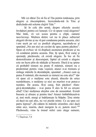 Mă voi dărui Ţie să fiu al Tău pentru totdeauna, prin
alegere şi răscumpărare, încrezându-mă în Tine şi
dedicându-mă solemn slujirii Tale.”
Şi în cele din urmă, despre efectele acestei
învăţături pentru cei lumeşti. Ce vă spune vouă alegerea?
Mai întâi, vă voi scuza pentru o clipă, oameni
neevlavioşi. Multora dintre voi nu le place subiectul
alegerii divine şi nu vă pot condamna pentru aceasta, căci
i-am auzit pe cei ce predică alegerea, aşezându-se şi
spunând „Nu am nici un cuvânt de spus pentru păcătos”.
Spun că trebuie să vă displacă asemenea predicare şi nu
vă condamn pentru aceasta. Dar, îţi spun, fă-ţi curaj şi
speranţă, păcătosule, că există alegere. În loc să fie
demoralizator şi descurajant, faptul că există o alegere
este un lucru plin de nădejde şi bucurie. Dacă ţi-aş spune
că probabil nimeni nu poate fi mântuit, nimeni nu e
predestinat pentru viaţa veşnică, atunci n-ai tremura şi
strânge mâinile în deznădejde, spunând: „Atunci cum aş
putea fi mântuit, din moment ce nimeni nu este ales?” dar
vă spun că o mulţime este aleasă, dincolo de orice
numărătoare, o mulţime ce nici un muritor n-ar putea-o
număra. De aceea, fă-ţi curaj, biet păcătos! Alun-
gă-ţi deznădejdea – n-ai putea fi ales la fel ca oricare
altul? Căci mulţimea aleşilor este de nenumărat. Există
bucurie şi alinare şi pentru tine! Atunci îmbărbătează-te
şi, mai mult, mergi şi îndrăzneşte la Stăpân. Ţine minte
că dacă nu eşti ales, nu vei pierde nimic. Ce au spus cei
patru leproşi? „Să cădem în mâinile sirienilor, căci dacă
stăm aici, murim, dacă mergem la ei, putem muri.”40
Păcătosule, vino la tronul milei care alege oameni,
40
2 Împăraţi, 7:4
61
 