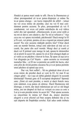 fiindcă ai putea muri unde te afli. Du-te la Dumnezeu şi
chiar presupunând că te-ar putea dispreţui şi mâna Sa
te-ar putea alunga – un lucru imposibil de altfel – totuşi
nu vei avea nimic de pierdut, căci nu vei fi mai con-
damnat pentru aceasta. În plus, presupunând că vei fi
condamnat, vei avea cel puţin satisfacţia de a-ţi ridica
ochii din iad spunând: „Dumnezeule, ţi-am cerut milă şi
nu mi-ai dat-o; am căutat-o, dar Tu mi-ai refuzat-o.” Aşa
ceva nu vei spune niciodată, păcătosule! Dacă mergi la El
şi Îi ceri, vei primi, pentru că nu a izgonit pe nimeni până
acum! Nu este aceasta nădejde pentru tine? Chiar dacă
este un număr limitat, totuşi este adevărat că toţi cei ce
caută, fac parte din acel număr. Mergi deci şi caută şi
dacă vei fi primul care merge în iad, spune-le demonilor
că ai pierit în acest fel, spune-le că ai fost alungat după ce
ai venit ca un păcătos vinovat la Isus. Îţi spun că aşa ceva
l-ar dizgraţia pe Cel Veşnic – spun aceasta cu reverenţă
numelui Său – şi El nu va permite un astfel de lucru, căci
este plin de râvnă pentru onoarea Sa şi n-ar putea permite
unui păcătos să spună aşa ceva.
Dar vai, biet suflet!... Să nu gândeşti doar că n-ai
avea nimic de pierdut dacă ai veni la El. Ar mai fi un
singur gând – nu-i aşa că iubiţi gândul alegerii în această
dimineaţă? Sunteţi gata să Îi acceptaţi dreptatea? Spuneţi
oare „Simt că sunt pierdut, o merit şi dacă fratele meu
este mântuit, n-aş putea să cârtesc. Dacă Dumnezeu mă
distruge, o merit, dar dacă mântuieşte pe cel ce stă lângă
mine, are tot dreptul să facă ce voieşte cu ceea ce este a
Lui şi n-am pierdut nimic în acest fel.” Poţi spune aceasta
cu sinceritate în inima ta? Dacă da, atunci doctrina
alegerii a avut efectul cel bun asupra duhului tău şi nu
eşti departe de Împărăţia cerului. Eşti adus unde trebuie
62
 