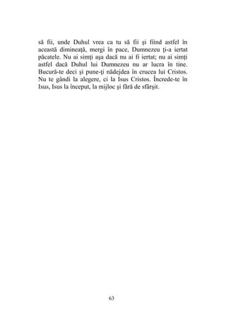 să fii, unde Duhul vrea ca tu să fii şi fiind astfel în
această dimineaţă, mergi în pace, Dumnezeu ţi-a iertat
păcatele. Nu ai simţi aşa dacă nu ai fi iertat; nu ai simţi
astfel dacă Duhul lui Dumnezeu nu ar lucra în tine.
Bucură-te deci şi pune-ţi nădejdea în crucea lui Cristos.
Nu te gândi la alegere, ci la Isus Cristos. Încrede-te în
Isus, Isus la început, la mijloc şi fără de sfârşit.
63
 