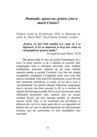 Domnule, spune-ne, pentru cine a
murit Cristos?
Predică rostită la 28 februarie 1858, în dimineaţa de
sabat, la „Music Hall”, Royal Surrey Gardens, Londra
„Pentru că nici Fiul omului n-a venit să I se
slujească, ci El să slujească şi să-şi dea viaţa ca
răscumpărare pentru mulţi.”
Evanghelia după Matei, 20:28
Din prima clipă în care am primit însărcinarea de a
trece la acest amvon şi de a predica în această sală,
congregaţia mea a presupus prezenţa unei mulţimi
neobişnuite, persoane adunate de pe toate străzile
oraşului pentru a asculta Cuvântul. Am fost un simplu
evanghelist, predicând Evanghelia celor care n-au mai
auzit-o niciodată. Prin harul lui Dumnezeu a avut loc cea
mai minunată schimbare, şi acum, în loc de a avea o
„învălmăşeală” de oameni adunaţi împreună, congregaţia
mea a devenit una bine aşezată, la fel ca a oricărui alt
slujitor din întreaga Londră. De la acest amvon pot vedea
înfăţişarea prietenilor mei, oameni care au ocupat
aceleaşi locuri, cât mai aproape posibil, în decursul
acestor multe luni, şi de asemenea am privilegiul şi
plăcerea de a şti că o mare parte din ei, cu siguranţă trei
pătrimi din cei care se adună împreună, nu sunt persoane
conduse aici de curiozitate, ci sunt ascultătorii mei
constanţi.
64
 