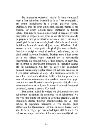 De asemenea observaţi modul în care caracterul
meu a fost schimbat. Pornind de la a fi un evanghelist,
am acum însărcinarea de a deveni păstorul vostru.
Odinioară eraţi un grup amestecat, adunaţi pentru a mă
asculta, iar acum suntem legaţi împreună de funiile
iubirii. Prin unirea noastră am crescut în ceea ce priveşte
dragostea şi respectul reciproc, şi voi aţi devenit oile de
pe păşunea mea şi membrii turmei mele, iar eu am acum
privilegiul de a-mi asuma slujba de păstor în locul acesta,
la fel ca în capela unde slujesc seara. Gândesc că de
vreme ce atât congregaţia cât şi slujba s-au schimbat,
învăţătura însăşi ar trebui să sufere o schimbare, provo-
când astfel judecata fiecăruia. Dorinţa mea a fost aceea
de a mă adresa vouă, pornind de la adevărurile
începătoare ale Evangheliei, şi doar uneori, în acest loc,
am încercat să pătrundem împreună în lucrurile adânci
ale lui Dumnezeu. Un text pe care l-am considerat
potrivit pentru congregaţia căreia mă adresez seara nu ar
fi constituit subiectul discuţiei din dimineaţa aceasta, în
acest loc. Sunt multe doctrine înalte şi tainice pe care am
avut adesea oportunitatea să le studiez pentru mine şi pe
care nu am avut libertatea de a le prezenta aici, deoarece
v-am considerat o mulţime de oameni adunaţi împreună
ocazional, pentru a asculta Cuvântul.
Dar acum, având în vedere că circumstanţele sunt
schimbate, învăţătura de asemenea va fi schimbată. Nu
mă voi mai limita de acum la doctrina credinţei, ori la
învăţătura despre botezul credinciosului, nu voi mai
zăbovi la suprafaţa lucrurilor, ci voi avansa, după
călăuzirea lui Dumnezeu, intrând în acele lucruri care
stau la baza religiei pe care o îndrăgim atât de mult. Nu
mă voi ruşina predicându-vă doctrina suveranităţii divine
65
 