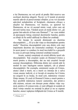 a lui Dumnezeu; nu voi şovăi să predic fără rezerve sau
ocolişuri doctrina alegerii. Nu-mi va fi teamă să prezint
marele adevăr al perseverenţei sfinţilor, şi nu voi ascunde
adevărul neîndoielnic al Scripturii, chemarea eficace a
aleşilor lui Dumnezeu; voi încerca, cu ajutorul lui
Dumnezeu, să nu vă ascund nimic vouă, celor care aţi
devenit turma mea. Văzând acum că mulţi dintre voi „aţi
gustat într-adevăr că bun este Domnul”,41
ne vom strădui
să parcurgem întreg sistemul doctrinelor harului, pentru
ca sfinţii să fie astfel edificaţi în sfânta lor credinţă.
Voi începe în această dimineaţă cu doctrina
răscumpărării. „...El şi-a dat viaţa ca răscumpărare pentru
mulţi.” Doctrina răscumpărării este una dintre cele mai
importante doctrine ale sistemului credinţei. O greşeală
în acest punct va conduce în mod inevitabil la o greşeală
în ceea ce priveşte întreg sistemul credinţei noastre.
Acum, sunteţi conştienţi că există diferite teorii ale
răscumpărării. Toţi creştinii susţin că Domnul Cristos a
murit pentru a răscumpăra, dar nu toţi creştinii învaţă
aceeaşi răscumpărare. Diferenţa dintre noi constă atât în
modul în care înţelegem natura ispăşirii, cât şi planul
răscumpărării. De exemplu, arminienii susţin că Cristos,
atunci când a murit, nu a murit cu intenţia de a salva
vreun anume individ, ci ei învaţă că moartea lui Cristos
nu asigură în ea însăşi, în mod cert, mântuirea vreunei
fiinţe umane. Ei cred că Domnul Cristos a murit pentru a
face posibilă mântuirea tuturor oamenilor, dar printr-o
altă acţiune, oricare om doreşte poate obţine viaţa veş-
nică; pentru a fi consecvenţi, ei sunt obligaţi să susţină că
dacă voinţa omului nu renunţă la păcat şi nu se supune
harului, atunci ispăşirea înfăptuită de Cristos ar fi inutilă.
41
1 Petru, 2:3
66
 
