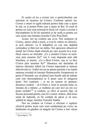 Ei susţin că nu a existat nici o particularitate sau
unicitate în moartea lui Cristos. Conform opiniei lor,
Cristos a murit în egală măsură pentru Iuda care a ajuns
în iad, ca şi pentru Petru care a ajuns în Rai. Ei cred că
pentru cei care sunt aruncaţi în focul cel veşnic a existat o
răscumpărare la fel de autentică şi de reală ca pentru cei
care acum stau înaintea tronului Celui Prea-Înalt.
Acum, noi nu credem aşa ceva. Noi susţinem că
Cristos, atunci când a murit, a avut în vedere un obiectiv,
şi acel obiectiv va fi îndeplinit cu cea mai deplină
certitudine şi fără nici un dubiu. Noi apreciem obiectivul
morţii lui Cristos după efectele pe care aceasta le-a avut.
Dacă cineva ne întreabă: „Ce a urmărit Cristos să reali-
zeze prin moartea Sa?” noi îi vom răspunde prin altă
întrebare, şi anume: „Ce a făcut Cristos, sau ce va face
Cristos prin moartea Sa?” Deoarece noi declarăm că
măsura efectului iubirii lui Cristos reprezintă şi măsura
obiectivului ei. Astfel noi nu ne putem permite a ne înşela
raţiunea crezând că intenţia Dumnezeului Atotputernic ar
putea fi frustrată, sau că planul unei lucrări atât de măreţe
cum este răscumpărarea ar fi putut eşua în atingerea
ţintei. Noi susţinem – şi nu ne temem să spunem,
deoarece credem – că Cristos a venit în această lume cu
intenţia de a mântui „o mulţime pe care nici un om n-o
poate număra”42
şi credem, ca efect al acestui fapt, că
fiecare persoană pentru care El a murit, trebuie, fără nicio
urmă de îndoială, să fie curăţită de păcat şi să stea,
spălată în sânge, înaintea Tronului Tatălui.
Noi nu credem că Cristos a efectuat o ispăşire
efectivă pentru aceia care sunt condamnaţi pe vecie; nu
îndrăznim să gândim că sângele lui Cristos a fost vărsat
42
Apocalipsa, 7:9
67
 