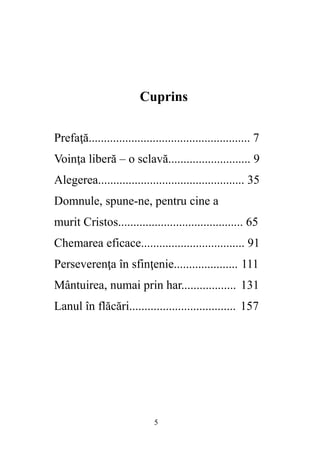 5
Cuprins
Prefaţă..................................................... 7
Voinţa liberă – o sclavă........................... 9
Alegerea................................................ 35
Domnule, spune-ne, pentru cine a
murit Cristos......................................... 65
Chemarea eficace.................................. 91
Perseverenţa în sfinţenie..................... 111
Mântuirea, numai prin har.................. 131
Lanul în flăcări................................... 157
 