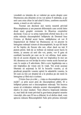 vreodată cu intenţia de a-i mântui pe aceia despre care
Dumnezeu ştia dinainte că nu vor putea fi mântuiţi, şi pe
unii care erau chiar în iad când Cristos, conform socotelii
unora, a murit ca să-i salveze.
Tocmai am declarat aici teoria noastră privind
Răscumpărarea şi am punctat diferenţele care există între
două mari grupări existente în Biserica creştinilor
declaraţi. Ceea ce va urma reprezintă efortul meu de a vă
arăta măreţia răscumpărării înfăptuite de Domnul Isus
Cristos, şi făcând acest lucru, nădăjduiesc că voi fi
împuternicit de Duhul lui Dumnezeu să vă prezint în
întregime măreţul sistem al răscumpărării, în aşa fel încât
să fie înţeles de fiecare din noi, chiar dacă nu toţi îl
putem primi. Iată de ce trebuie să reţineţi acest lucru în
minte, şi anume că unii din voi, poate, vor fi gata să
combată lucrurile pe care eu le voi afirma, însă amin-
tiţi-vă că aceste dispute nu mă vor împiedica în nici un
fel; deoarece eu voi învăţa în orice vreme acele lucruri pe
care le susţin a fi adevărate, fără a cere îngăduinţa sau a
mă împiedica de vreun om în viaţă. Voi aveţi aceeaşi
libertate să acţionaţi la fel în locurile voastre, şi să
predicaţi propriile voastre opinii în adunările voastre, la
fel cum eu îmi cer dreptul de a le predica pe ale mele în
întregime şi fără nici o ezitare.
Cristos Isus şi-a dat „...viaţa ca răscumpărare pentru
mulţi”; şi prin acest preţ de răscumpărare plătit, El a
înfăptuit pentru noi o răscumpărare măreaţă. Voi încerca
acum să evidenţiez măreţia acestei răscumpărări, măsu-
rând-o în cinci moduri. Vom observa împreună măreţia
ei, mai întâi de toate privind la gravitatea propriei noastre
vinovăţii, din care El ne-a eliberat; în al doilea rând, vom
aprecia măsura Răscumpărării Sale prin prisma stricteţii
68
 