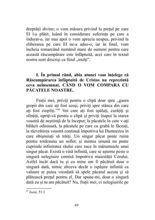 dreptăţii divine; o vom măsura privind la preţul pe care
El l-a plătit, luând în considerare suferinţa pe care a
îndurat-o, iar mai apoi o vom aprecia nespus, privind la
eliberarea pe care El ne-a adus-o, iar în final, vom
încheia remarcând numărul mare de oameni pentru care
această răscumpărare este înfăptuită, acei care în textul
nostru sunt descrişi ca fiind „mulţi”.
I. În primul rând, abia atunci vom înţelege că
Răscumpărarea înfăptuită de Cristos nu reprezintă
ceva neînsemnat, CÂND O VOM COMPARA CU
PĂCATELE NOASTRE.
Fraţii mei, priviţi pentru o clipă doar spre „gaura
gropii din care aţi fost scoşi, priviţi spre stânca din care
aţi fost ciopliţi.”43
Voi care aţi fost spălaţi, curăţiţi şi
sfinţiţi, opriţi-vă pentru o clipă şi priviţi înapoi la starea
voastră de neştiinţă de la început; la păcatele în care v-aţi
bălăcit odinioară, la păcatele pe care cu grabă le făceaţi,
la răzvrătirea voastră continuă împotriva lui Dumnezeu în
care obişnuiaţi să trăiţi. Un singur păcat poate ruina
pentru totdeauna un suflet; şi mintea umană nu poate
cuprinde infinitatea răului care zace în măruntaiele unui
singur păcat. Există o vină infinită, care se aşterne peste o
singură nelegiuire comisă împotriva maiestăţii Cerului.
Astfel încât dacă tu şi cu mine am fi păcătuit doar o
singură dată, nimic altceva decât o ispăşire infinită ca
valoare ar putea vreodată să spele păcatul acesta şi să
plătească preţul pentru el. Dar spune-mi, doar o singură
dată eu şi tu am păcătuit? Nu, fraţii mei, ci nelegiuirile pe
43
Isaia, 51:1
69
 