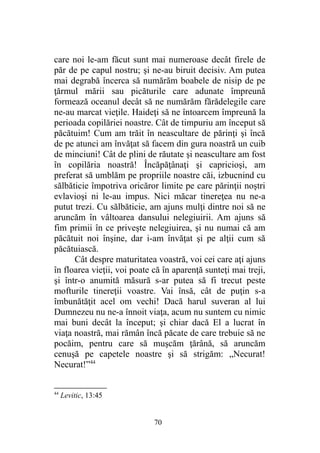 care noi le-am făcut sunt mai numeroase decât firele de
păr de pe capul nostru; şi ne-au biruit decisiv. Am putea
mai degrabă încerca să numărăm boabele de nisip de pe
ţărmul mării sau picăturile care adunate împreună
formează oceanul decât să ne numărăm fărădelegile care
ne-au marcat vieţile. Haideţi să ne întoarcem împreună la
perioada copilăriei noastre. Cât de timpuriu am început să
păcătuim! Cum am trăit în neascultare de părinţi şi încă
de pe atunci am învăţat să facem din gura noastră un cuib
de minciuni! Cât de plini de răutate şi neascultare am fost
în copilăria noastră! Încăpăţânaţi şi capricioşi, am
preferat să umblăm pe propriile noastre căi, izbucnind cu
sălbăticie împotriva oricăror limite pe care părinţii noştri
evlavioşi ni le-au impus. Nici măcar tinereţea nu ne-a
putut trezi. Cu sălbăticie, am ajuns mulţi dintre noi să ne
aruncăm în vâltoarea dansului nelegiuirii. Am ajuns să
fim primii în ce priveşte nelegiuirea, şi nu numai că am
păcătuit noi înşine, dar i-am învăţat şi pe alţii cum să
păcătuiască.
Cât despre maturitatea voastră, voi cei care aţi ajuns
în floarea vieţii, voi poate că în aparenţă sunteţi mai treji,
şi într-o anumită măsură s-ar putea să fi trecut peste
mofturile tinereţii voastre. Vai însă, cât de puţin s-a
îmbunătăţit acel om vechi! Dacă harul suveran al lui
Dumnezeu nu ne-a înnoit viaţa, acum nu suntem cu nimic
mai buni decât la început; şi chiar dacă El a lucrat în
viaţa noastră, mai rămân încă păcate de care trebuie să ne
pocăim, pentru care să muşcăm ţărână, să aruncăm
cenuşă pe capetele noastre şi să strigăm: „Necurat!
Necurat!”44
44
Levitic, 13:45
70
 